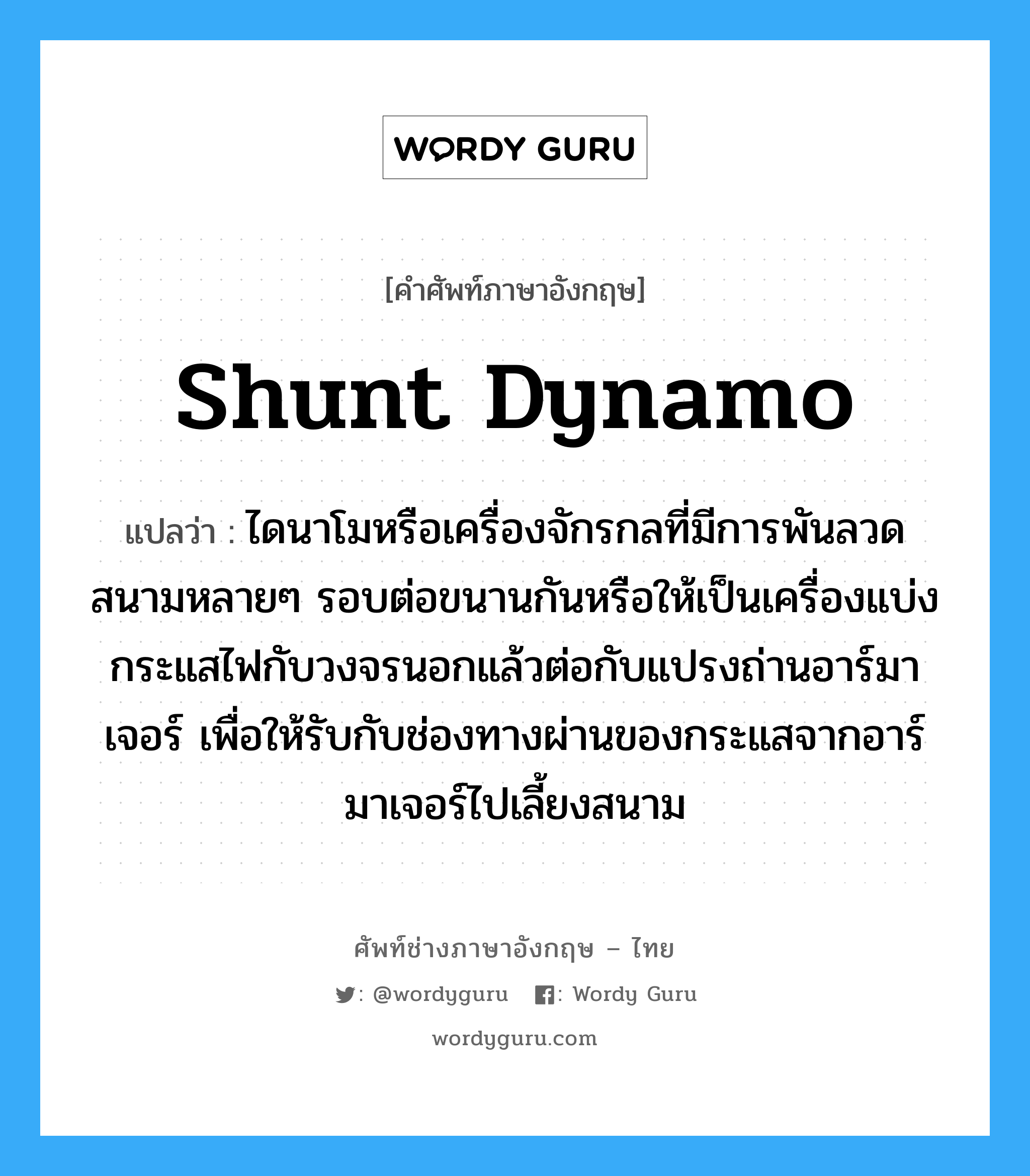 shunt dynamo แปลว่า?, คำศัพท์ช่างภาษาอังกฤษ - ไทย shunt dynamo คำศัพท์ภาษาอังกฤษ shunt dynamo แปลว่า ไดนาโมหรือเครื่องจักรกลที่มีการพันลวดสนามหลายๆ รอบต่อขนานกันหรือให้เป็นเครื่องแบ่งกระแสไฟกับวงจรนอกแล้วต่อกับแปรงถ่านอาร์มาเจอร์ เพื่อให้รับกับช่องทางผ่านของกระแสจากอาร์มาเจอร์ไปเลี้ยงสนาม