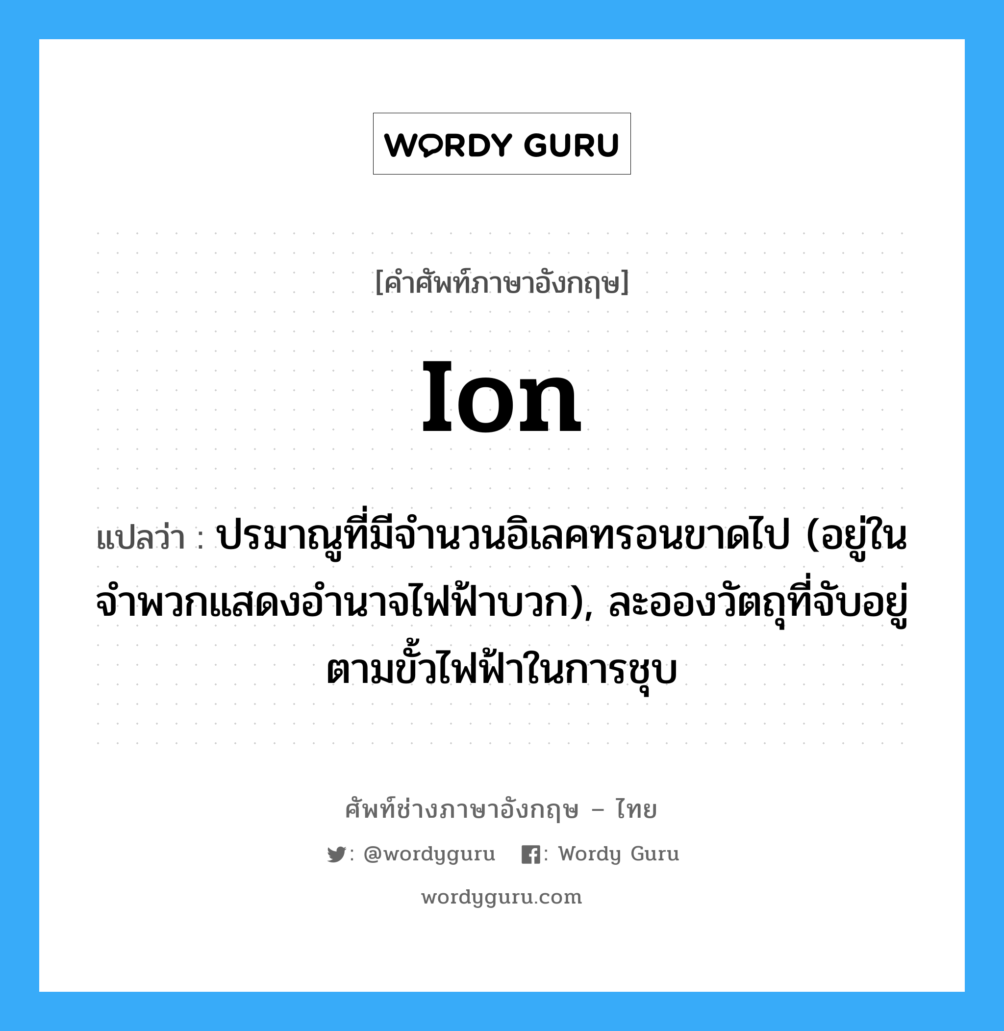 ion แปลว่า?, คำศัพท์ช่างภาษาอังกฤษ - ไทย ion คำศัพท์ภาษาอังกฤษ ion แปลว่า ปรมาณูที่มีจำนวนอิเลคทรอนขาดไป (อยู่ในจำพวกแสดงอำนาจไฟฟ้าบวก), ละอองวัตถุที่จับอยู่ตามขั้วไฟฟ้าในการชุบ