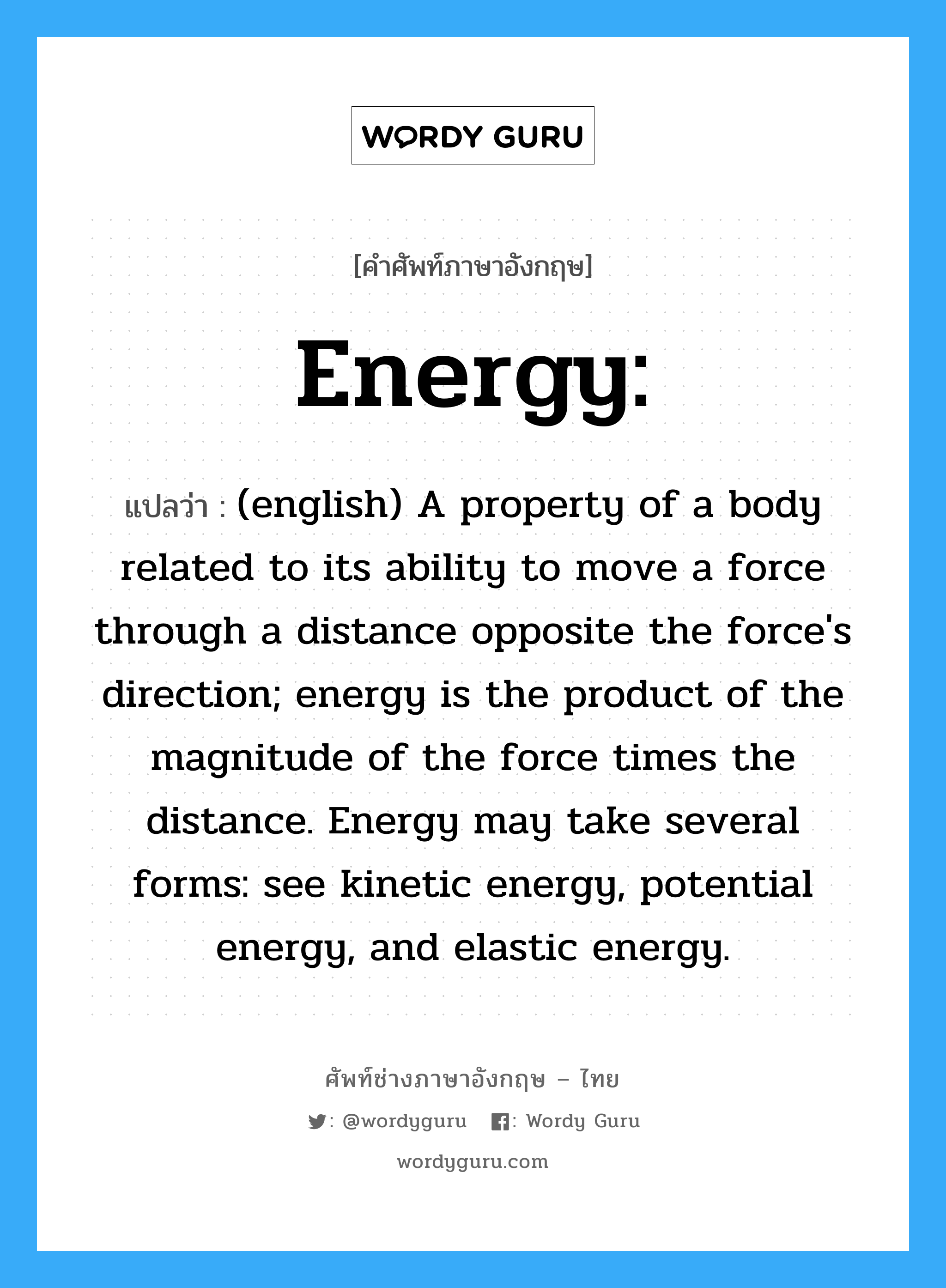 Energy: แปลว่า?, คำศัพท์ช่างภาษาอังกฤษ - ไทย Energy: คำศัพท์ภาษาอังกฤษ Energy: แปลว่า (english) A property of a body related to its ability to move a force through a distance opposite the force&#39;s direction; energy is the product of the magnitude of the force times the distance. Energy may take several forms: see kinetic energy, potential energy, and elastic energy.