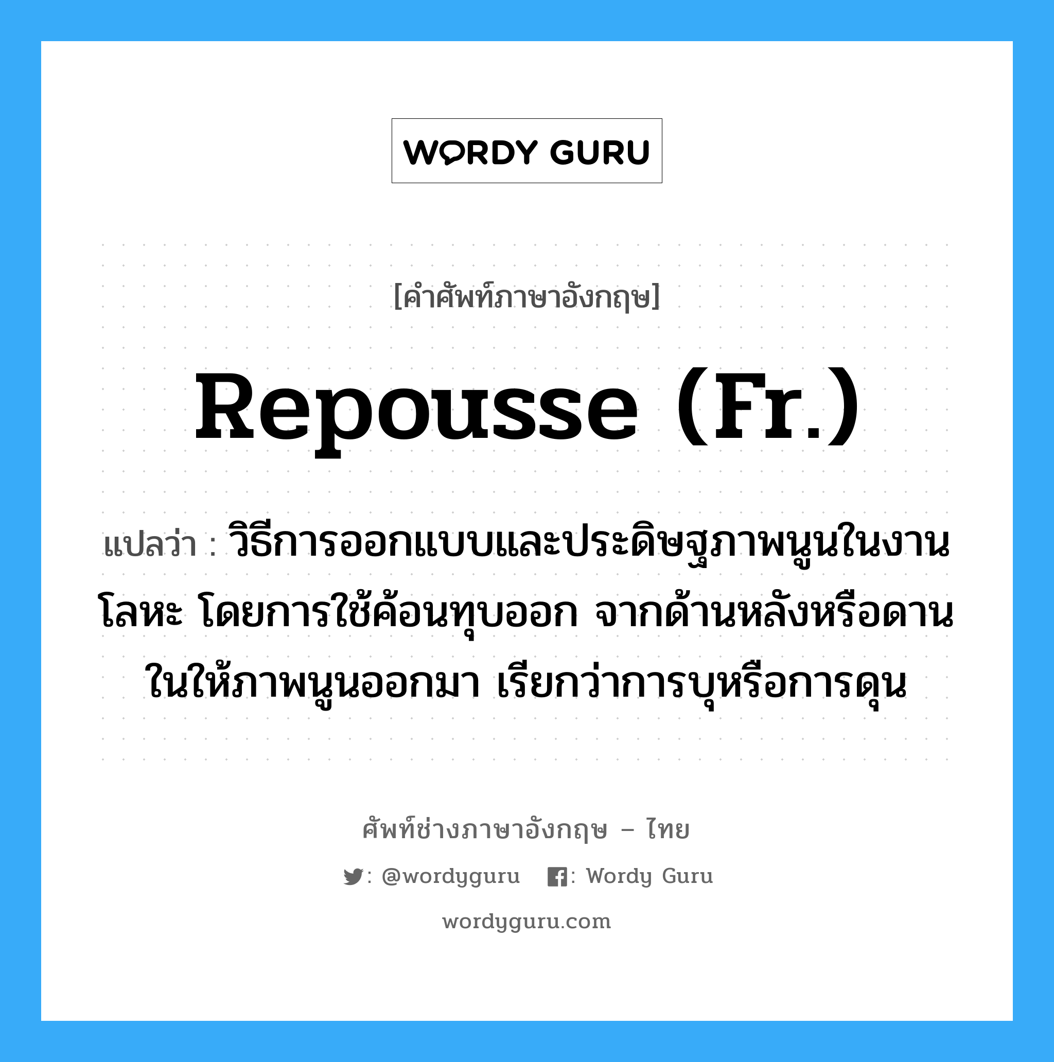 repousse (Fr.) แปลว่า?, คำศัพท์ช่างภาษาอังกฤษ - ไทย repousse (Fr.) คำศัพท์ภาษาอังกฤษ repousse (Fr.) แปลว่า วิธีการออกแบบและประดิษฐภาพนูนในงานโลหะ โดยการใช้ค้อนทุบออก จากด้านหลังหรือดานในให้ภาพนูนออกมา เรียกว่าการบุหรือการดุน