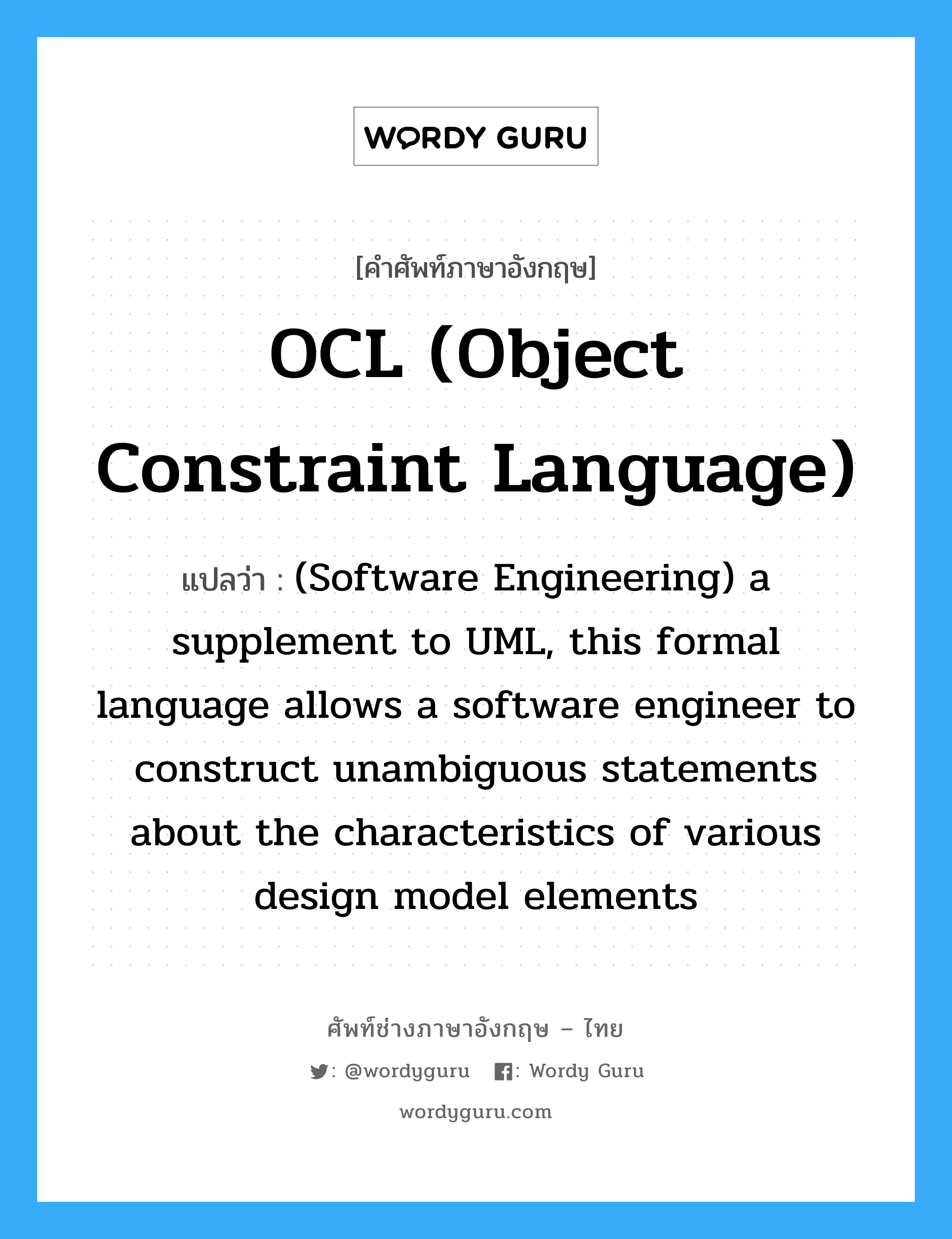 (Software Engineering) a supplement to UML, this formal language allows a software engineer to construct unambiguous statements about the characteristics of various design model elements ภาษาอังกฤษ?, คำศัพท์ช่างภาษาอังกฤษ - ไทย (Software Engineering) a supplement to UML, this formal language allows a software engineer to construct unambiguous statements about the characteristics of various design model elements คำศัพท์ภาษาอังกฤษ (Software Engineering) a supplement to UML, this formal language allows a software engineer to construct unambiguous statements about the characteristics of various design model elements แปลว่า OCL (Object Constraint Language)