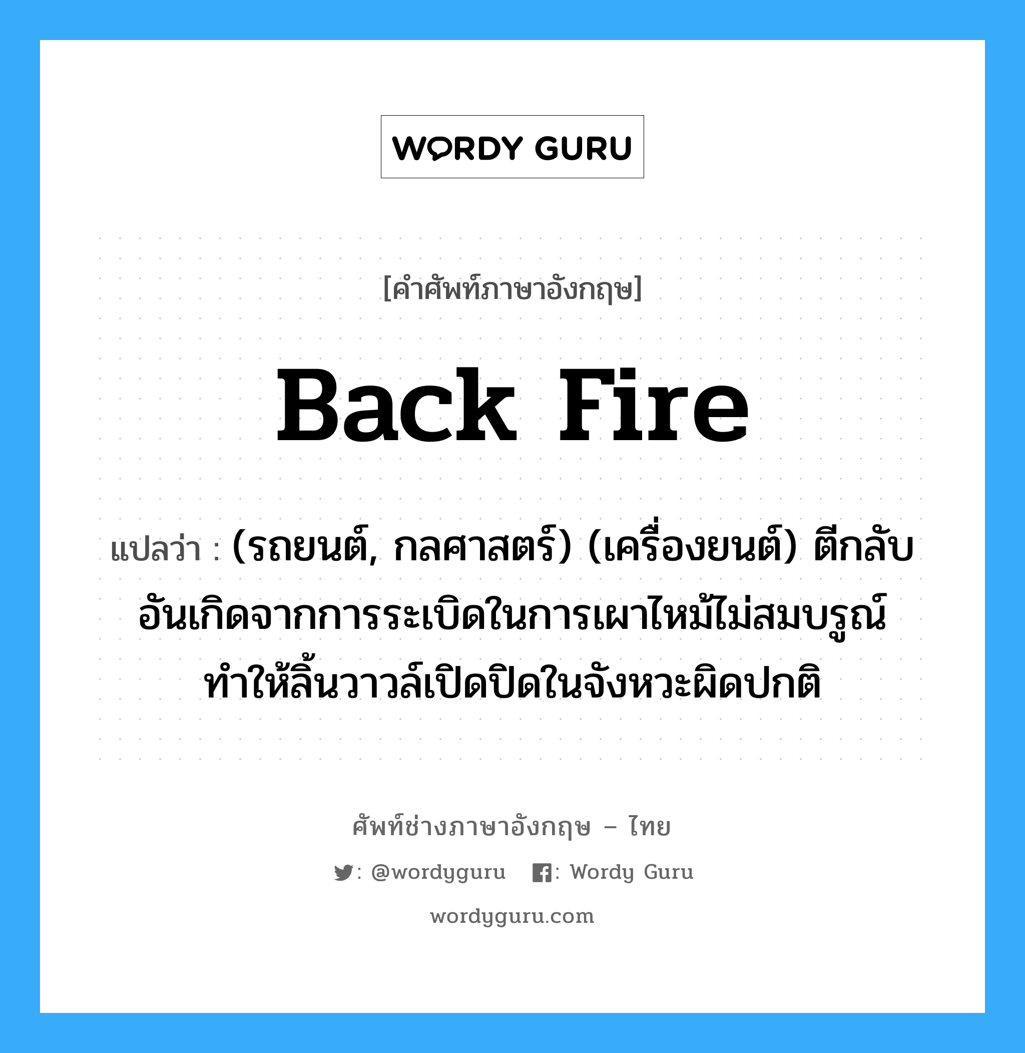 back fire แปลว่า?, คำศัพท์ช่างภาษาอังกฤษ - ไทย back fire คำศัพท์ภาษาอังกฤษ back fire แปลว่า (รถยนต์, กลศาสตร์) (เครื่องยนต์) ตีกลับ อันเกิดจากการระเบิดในการเผาไหม้ไม่สมบรูณ์ ทำให้ลิ้นวาวล์เปิดปิดในจังหวะผิดปกติ