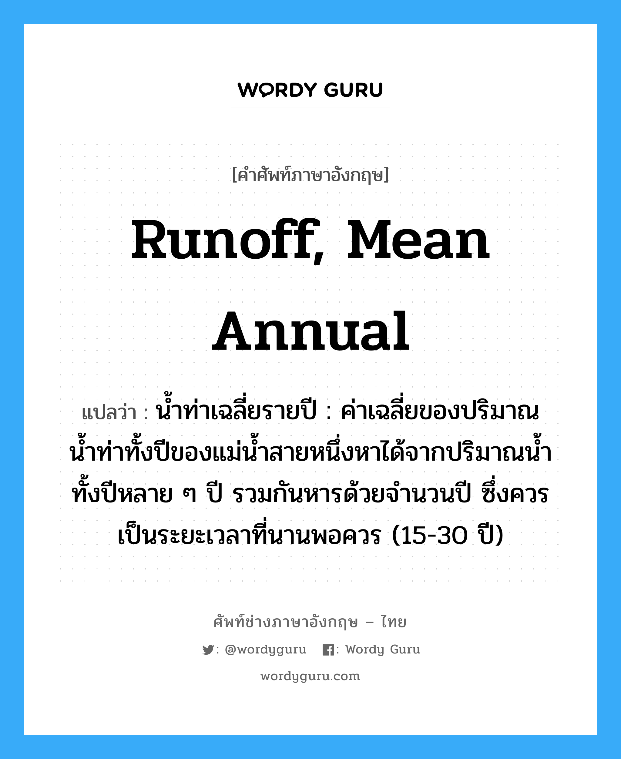 runoff, mean annual แปลว่า?, คำศัพท์ช่างภาษาอังกฤษ - ไทย runoff, mean annual คำศัพท์ภาษาอังกฤษ runoff, mean annual แปลว่า น้ำท่าเฉลี่ยรายปี : ค่าเฉลี่ยของปริมาณน้ำท่าทั้งปีของแม่น้ำสายหนึ่งหาได้จากปริมาณน้ำทั้งปีหลาย ๆ ปี รวมกันหารด้วยจำนวนปี ซึ่งควรเป็นระยะเวลาที่นานพอควร (15-30 ปี)