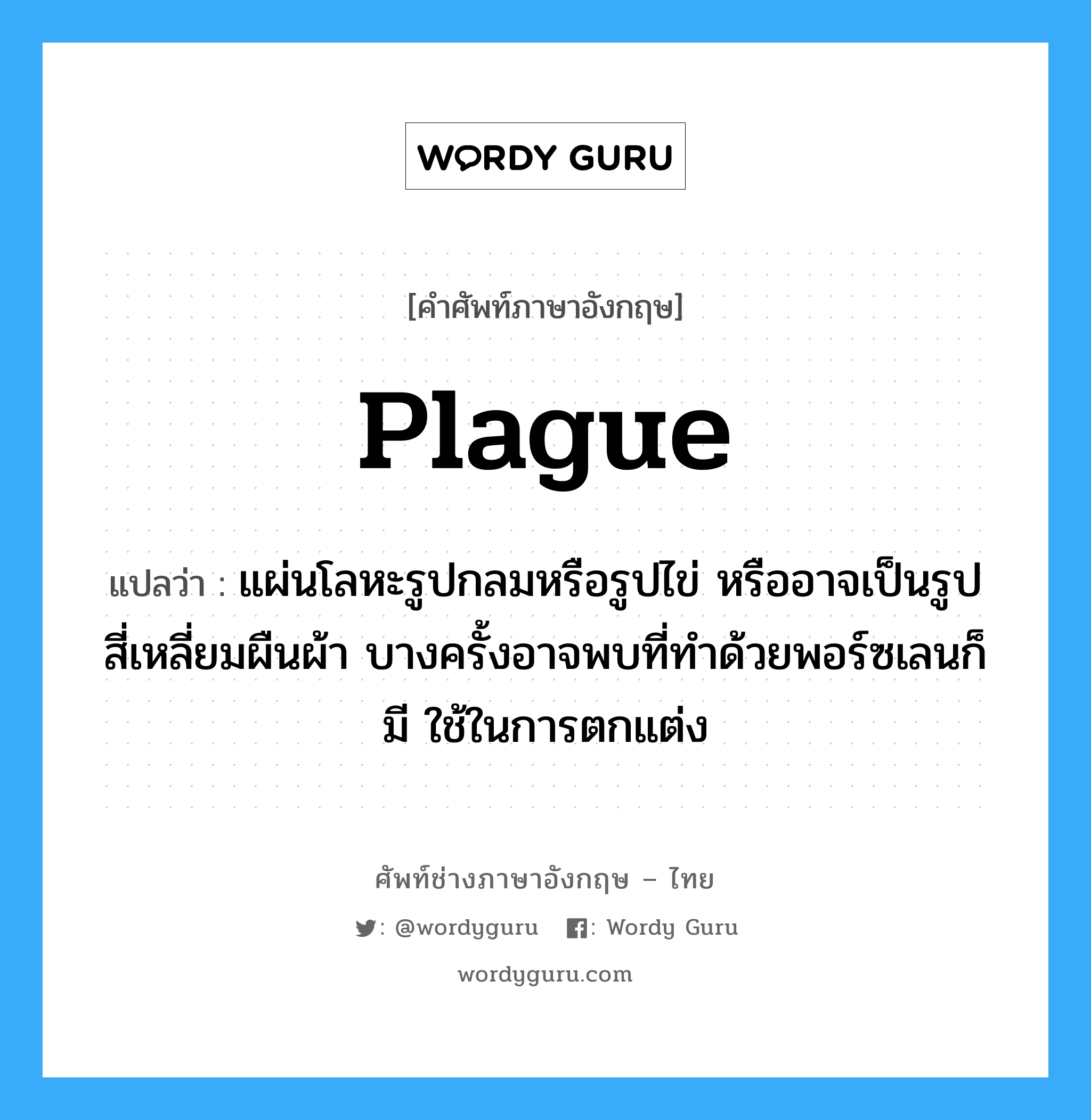 plague แปลว่า?, คำศัพท์ช่างภาษาอังกฤษ - ไทย plague คำศัพท์ภาษาอังกฤษ plague แปลว่า แผ่นโลหะรูปกลมหรือรูปไข่ หรืออาจเป็นรูปสี่เหลี่ยมผืนผ้า บางครั้งอาจพบที่ทำด้วยพอร์ซเลนก็มี ใช้ในการตกแต่ง