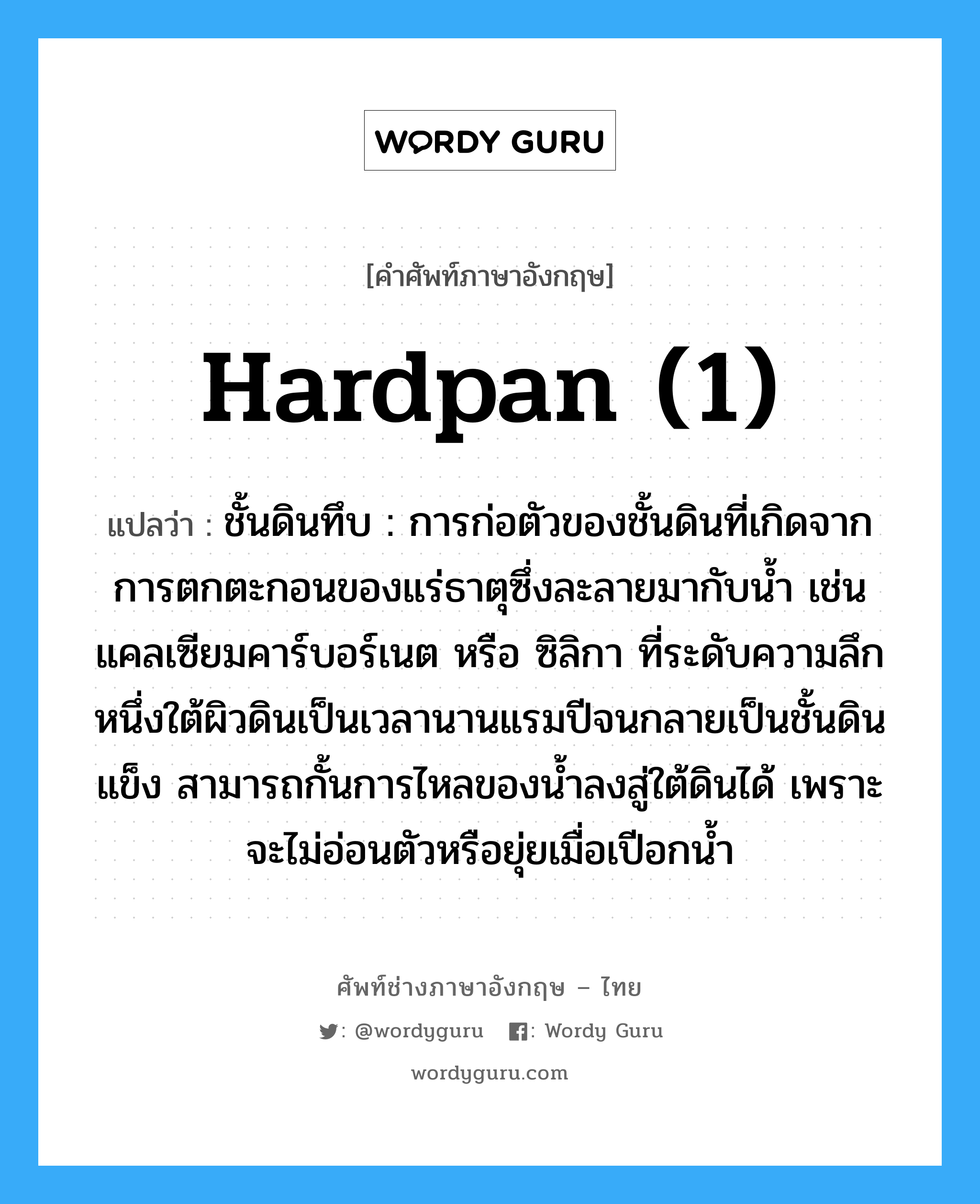 hardpan (1) แปลว่า?, คำศัพท์ช่างภาษาอังกฤษ - ไทย hardpan (1) คำศัพท์ภาษาอังกฤษ hardpan (1) แปลว่า ชั้นดินทึบ : การก่อตัวของชั้นดินที่เกิดจากการตกตะกอนของแร่ธาตุซึ่งละลายมากับน้ำ เช่น แคลเซียมคาร์บอร์เนต หรือ ซิลิกา ที่ระดับความลึกหนึ่งใต้ผิวดินเป็นเวลานานแรมปีจนกลายเป็นชั้นดินแข็ง สามารถกั้นการไหลของน้ำลงสู่ใต้ดินได้ เพราะจะไม่อ่อนตัวหรือยุ่ยเมื่อเปีอกน้ำ