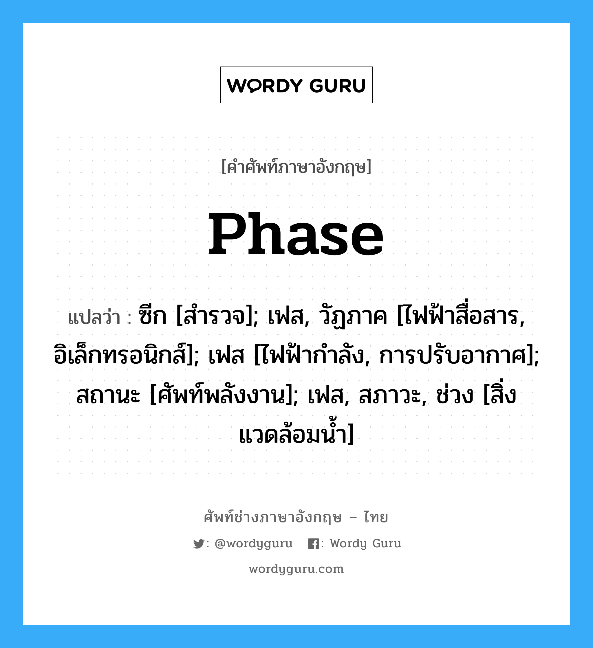 Phase แปลว่า?, คำศัพท์ช่างภาษาอังกฤษ - ไทย Phase คำศัพท์ภาษาอังกฤษ Phase แปลว่า ซีก [สำรวจ]; เฟส, วัฏภาค [ไฟฟ้าสื่อสาร, อิเล็กทรอนิกส์]; เฟส [ไฟฟ้ากำลัง, การปรับอากาศ]; สถานะ [ศัพท์พลังงาน]; เฟส, สภาวะ, ช่วง [สิ่งแวดล้อมน้ำ]