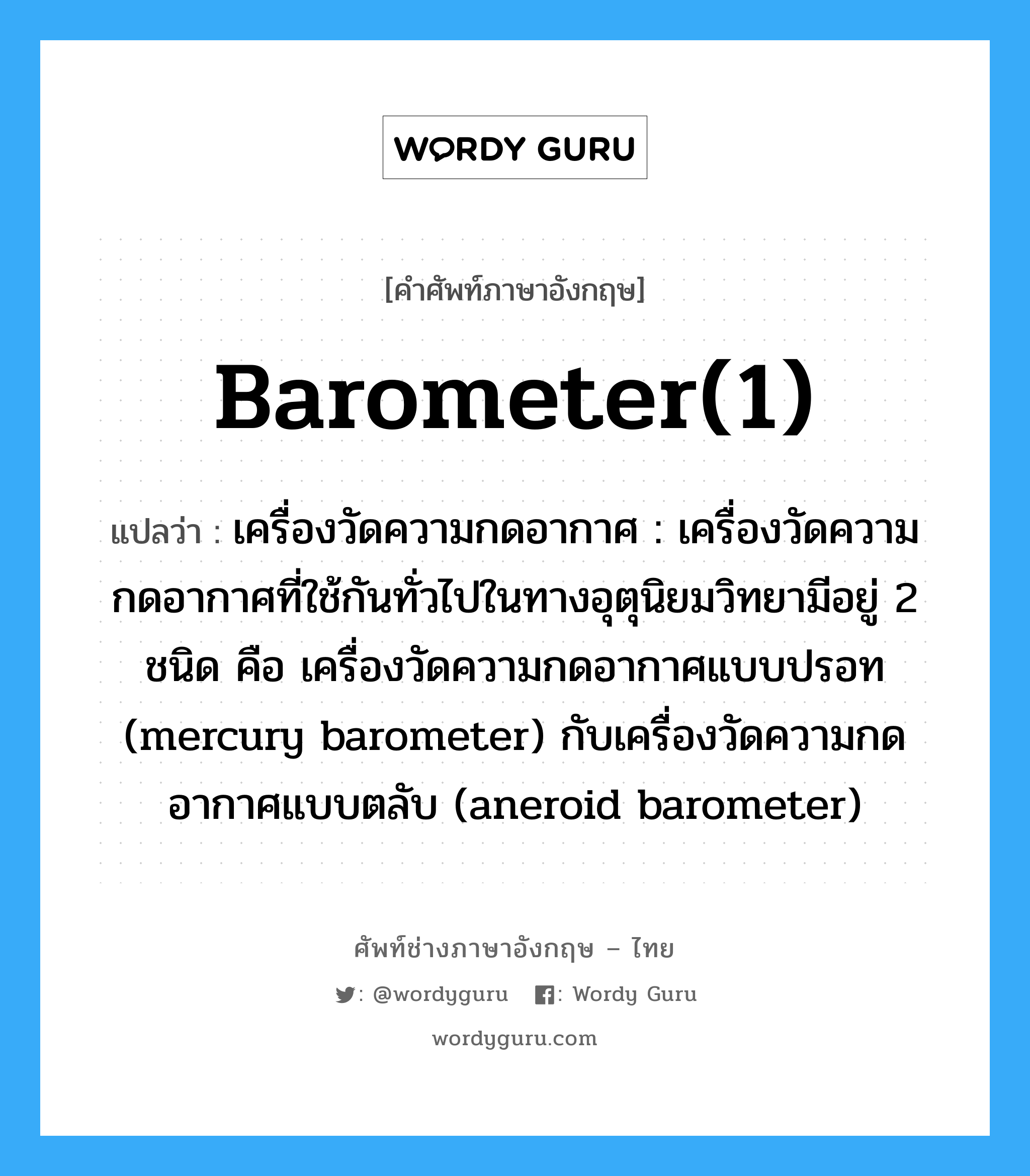 barometer(1) แปลว่า?, คำศัพท์ช่างภาษาอังกฤษ - ไทย barometer(1) คำศัพท์ภาษาอังกฤษ barometer(1) แปลว่า เครื่องวัดความกดอากาศ : เครื่องวัดความกดอากาศที่ใช้กันทั่วไปในทางอุตุนิยมวิทยามีอยู่ 2 ชนิด คือ เครื่องวัดความกดอากาศแบบปรอท (mercury barometer) กับเครื่องวัดความกดอากาศแบบตลับ (aneroid barometer)