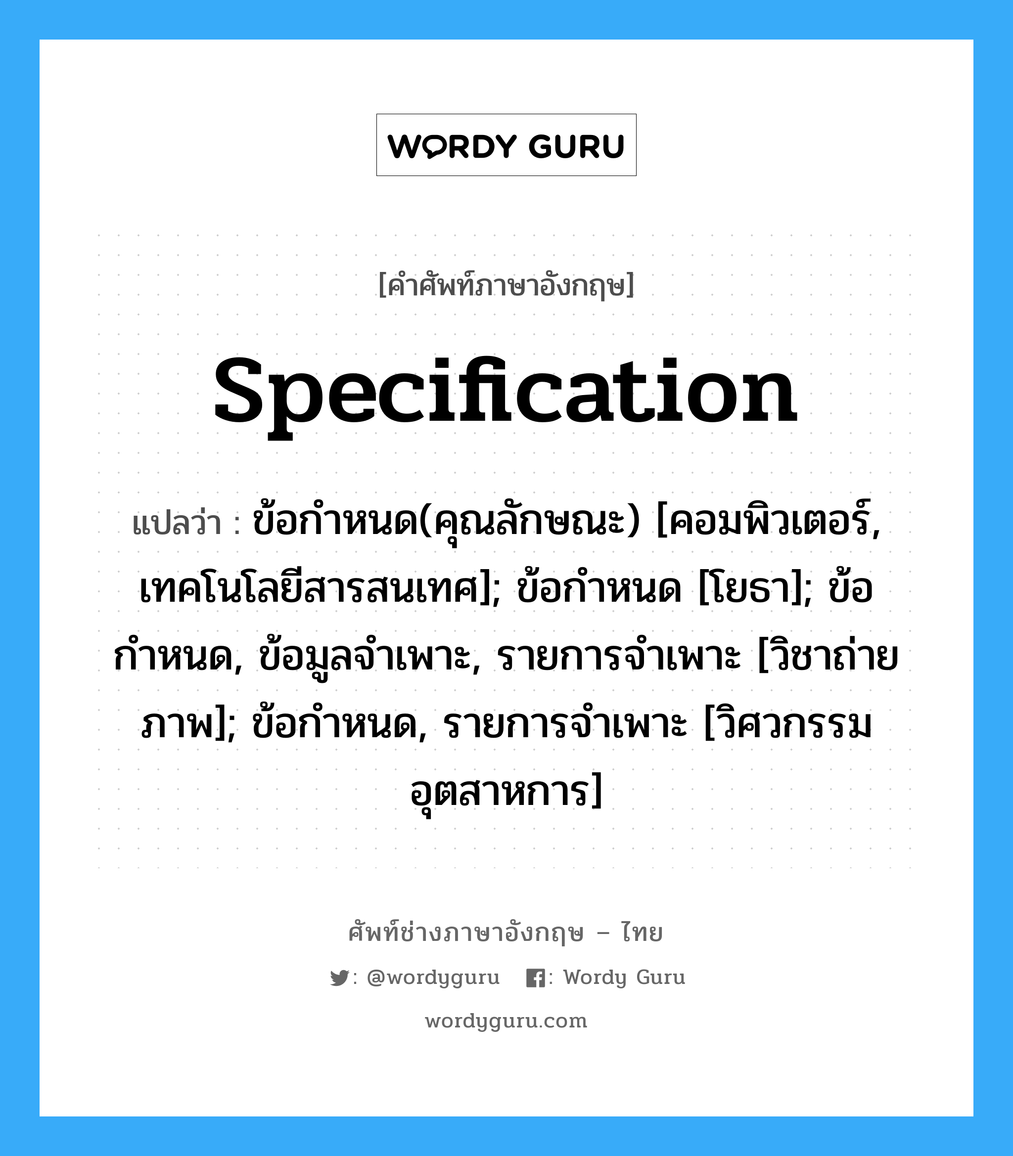 specification แปลว่า?, คำศัพท์ช่างภาษาอังกฤษ - ไทย specification คำศัพท์ภาษาอังกฤษ specification แปลว่า ข้อกำหนด(คุณลักษณะ) [คอมพิวเตอร์, เทคโนโลยีสารสนเทศ]; ข้อกำหนด [โยธา]; ข้อกำหนด, ข้อมูลจำเพาะ, รายการจำเพาะ [วิชาถ่ายภาพ]; ข้อกำหนด, รายการจำเพาะ [วิศวกรรมอุตสาหการ]