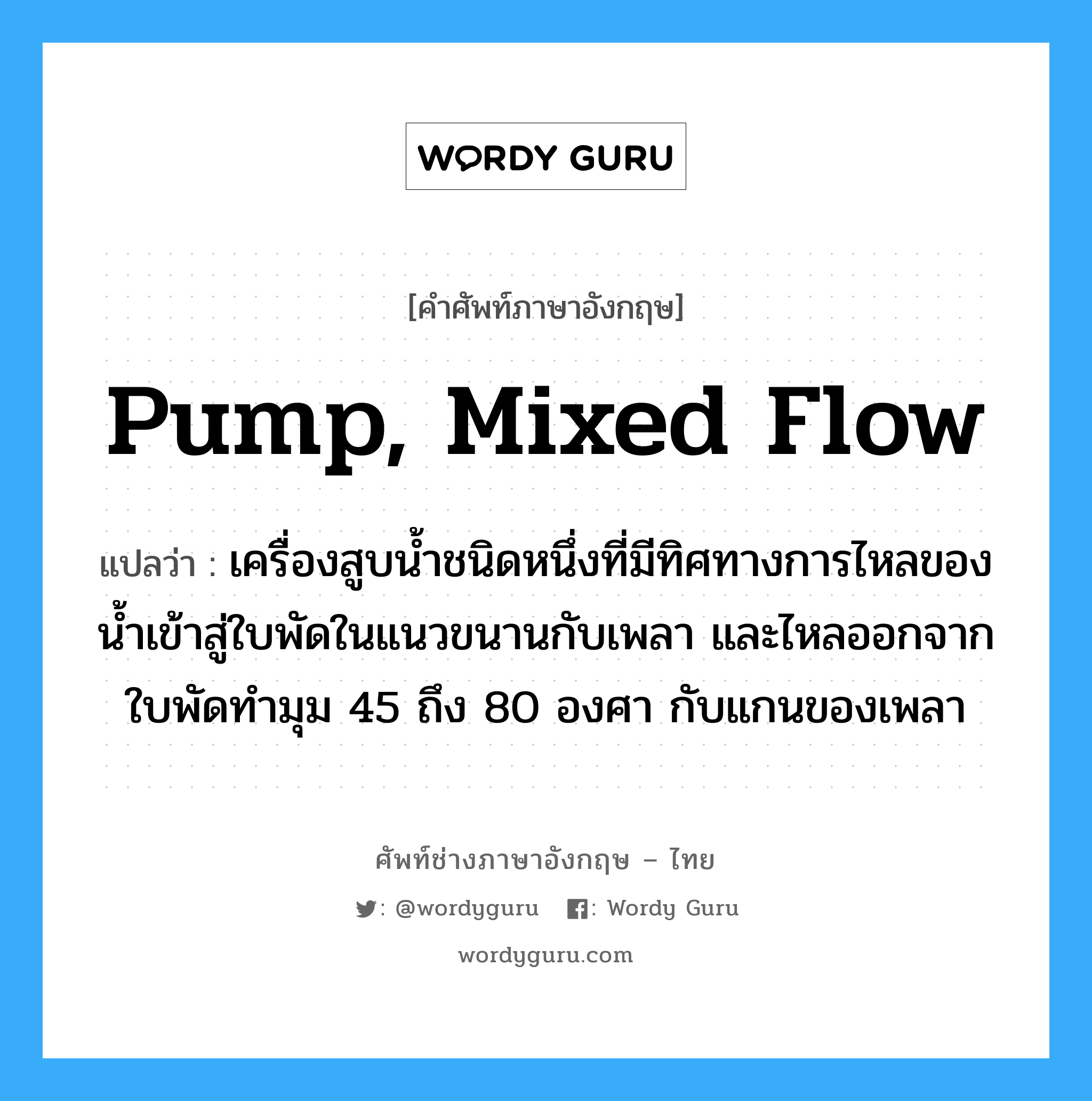 เครื่องสูบน้ำชนิดหนึ่งที่มีทิศทางการไหลของน้ำเข้าสู่และออกจากใบพัดขนานกับแกนของเพลา ภาษาอังกฤษ?, คำศัพท์ช่างภาษาอังกฤษ - ไทย เครื่องสูบน้ำชนิดหนึ่งที่มีทิศทางการไหลของน้ำเข้าสู่ใบพัดในแนวขนานกับเพลา และไหลออกจากใบพัดทำมุม 45 ถึง 80 องศา กับแกนของเพลา คำศัพท์ภาษาอังกฤษ เครื่องสูบน้ำชนิดหนึ่งที่มีทิศทางการไหลของน้ำเข้าสู่ใบพัดในแนวขนานกับเพลา และไหลออกจากใบพัดทำมุม 45 ถึง 80 องศา กับแกนของเพลา แปลว่า pump, mixed flow