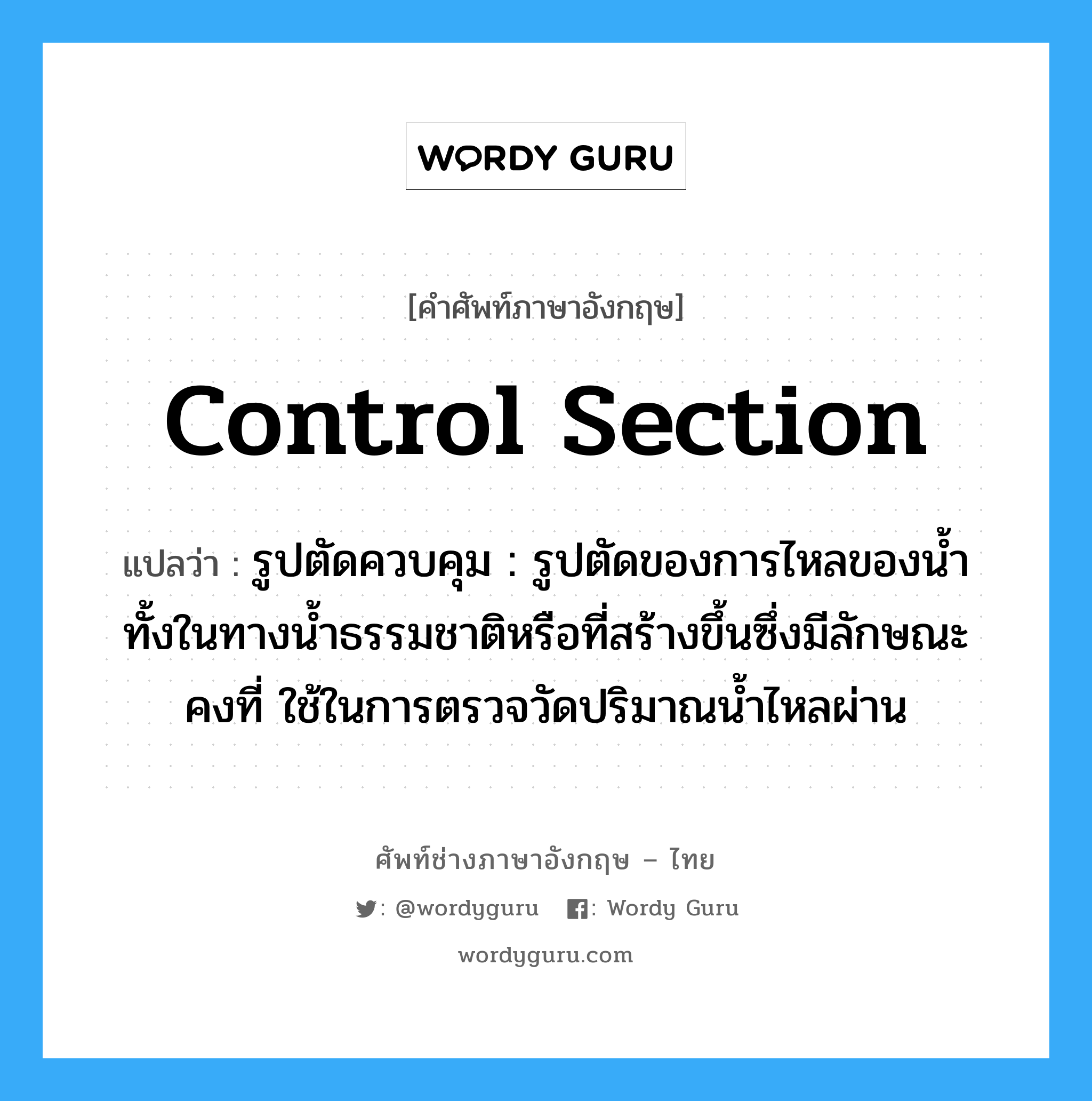 control section แปลว่า?, คำศัพท์ช่างภาษาอังกฤษ - ไทย control section คำศัพท์ภาษาอังกฤษ control section แปลว่า รูปตัดควบคุม : รูปตัดของการไหลของน้ำ ทั้งในทางน้ำธรรมชาติหรือที่สร้างขึ้นซึ่งมีลักษณะคงที่ ใช้ในการตรวจวัดปริมาณน้ำไหลผ่าน