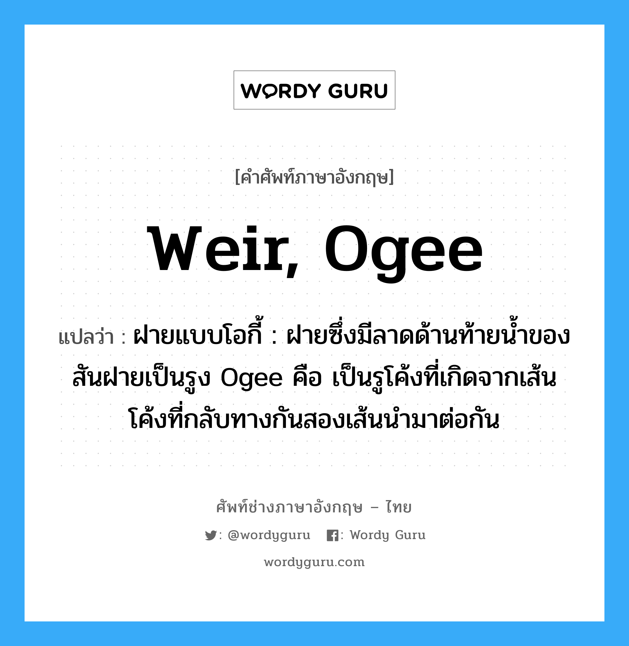 weir, Ogee แปลว่า?, คำศัพท์ช่างภาษาอังกฤษ - ไทย weir, Ogee คำศัพท์ภาษาอังกฤษ weir, Ogee แปลว่า ฝายแบบโอกี้ : ฝายซึ่งมีลาดด้านท้ายน้ำของสันฝายเป็นรูง Ogee คือ เป็นรูโค้งที่เกิดจากเส้นโค้งที่กลับทางกันสองเส้นนำมาต่อกัน