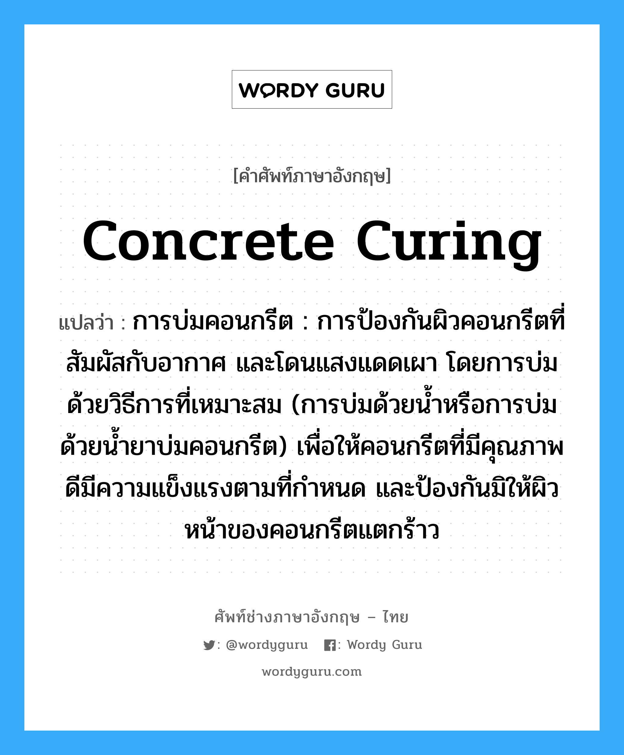 concrete curing แปลว่า?, คำศัพท์ช่างภาษาอังกฤษ - ไทย concrete curing คำศัพท์ภาษาอังกฤษ concrete curing แปลว่า การบ่มคอนกรีต : การป้องกันผิวคอนกรีตที่สัมผัสกับอากาศ และโดนแสงแดดเผา โดยการบ่มด้วยวิธีการที่เหมาะสม (การบ่มด้วยน้ำหรือการบ่มด้วยน้ำยาบ่มคอนกรีต) เพื่อให้คอนกรีตที่มีคุณภาพดีมีความแข็งแรงตามที่กำหนด และป้องกันมิให้ผิวหน้าของคอนกรีตแตกร้าว