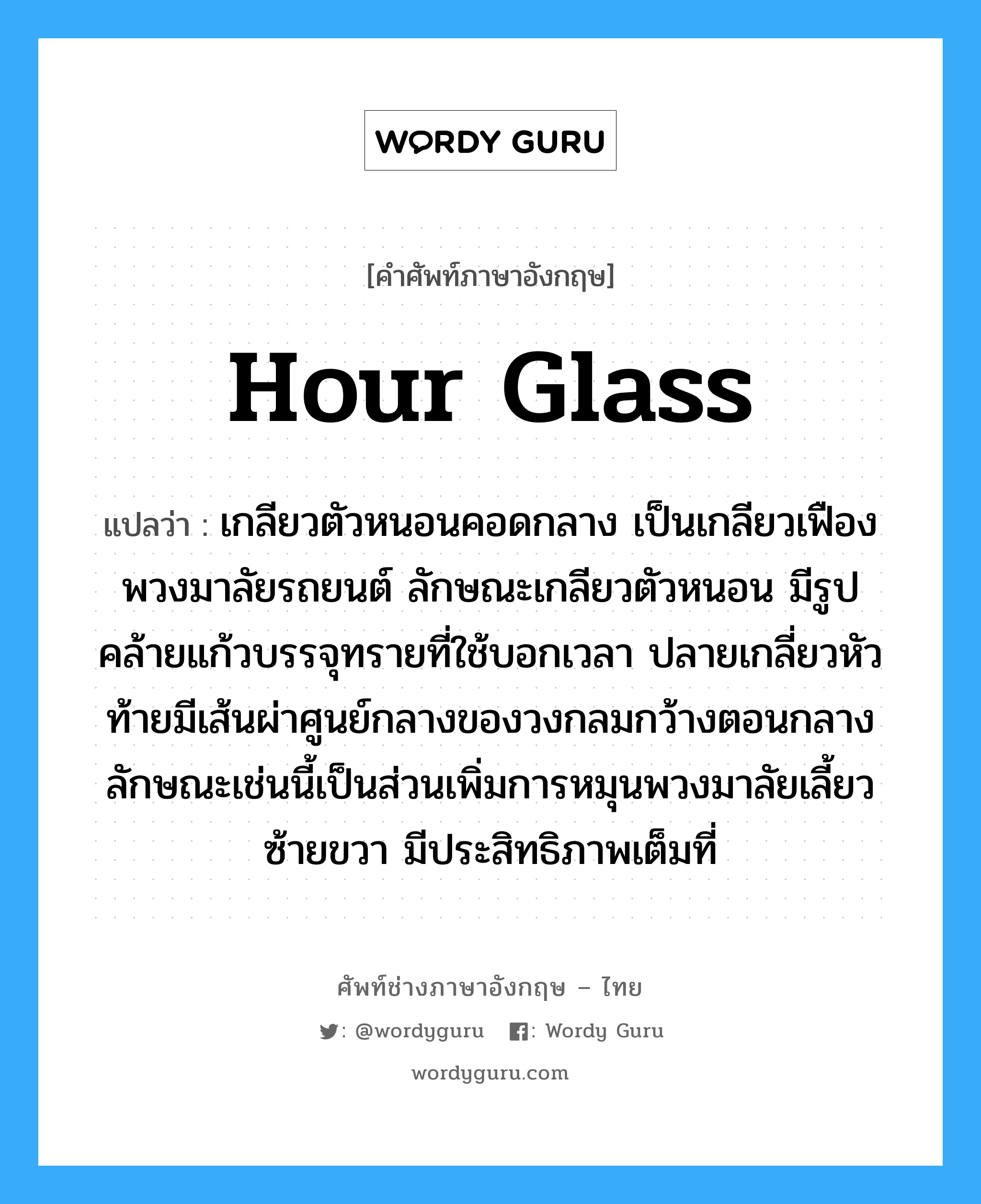 hour glass แปลว่า?, คำศัพท์ช่างภาษาอังกฤษ - ไทย hour glass คำศัพท์ภาษาอังกฤษ hour glass แปลว่า เกลียวตัวหนอนคอดกลาง เป็นเกลียวเฟืองพวงมาลัยรถยนต์ ลักษณะเกลียวตัวหนอน มีรูปคล้ายแก้วบรรจุทรายที่ใช้บอกเวลา ปลายเกลี่ยวหัวท้ายมีเส้นผ่าศูนย์กลางของวงกลมกว้างตอนกลาง ลักษณะเช่นนี้เป็นส่วนเพิ่มการหมุนพวงมาลัยเลี้ยวซ้ายขวา มีประสิทธิภาพเต็มที่