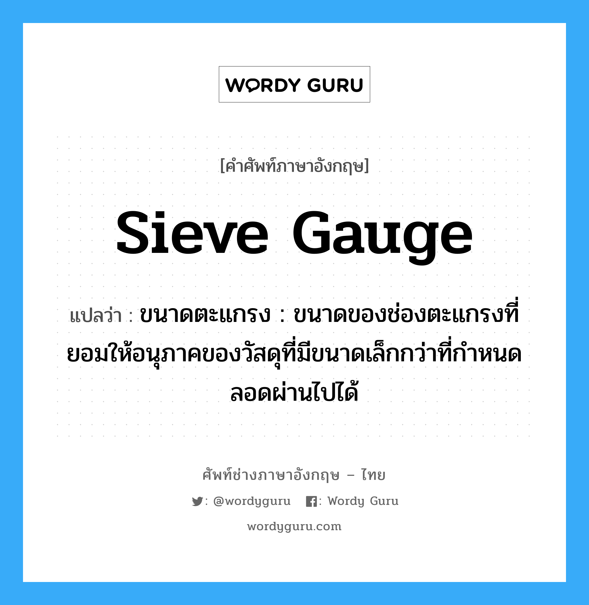 sieve gauge แปลว่า?, คำศัพท์ช่างภาษาอังกฤษ - ไทย sieve gauge คำศัพท์ภาษาอังกฤษ sieve gauge แปลว่า ขนาดตะแกรง : ขนาดของช่องตะแกรงที่ยอมให้อนุภาคของวัสดุที่มีขนาดเล็กกว่าที่กำหนดลอดผ่านไปได้