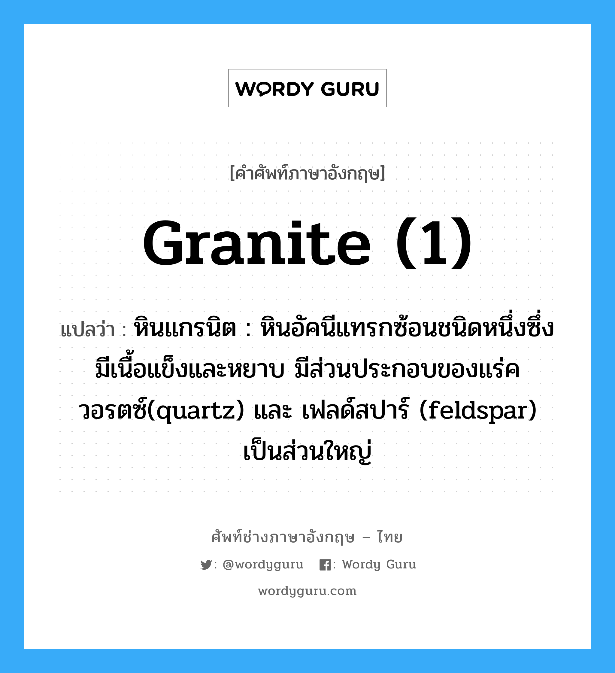 granite (1) แปลว่า?, คำศัพท์ช่างภาษาอังกฤษ - ไทย granite (1) คำศัพท์ภาษาอังกฤษ granite (1) แปลว่า หินแกรนิต : หินอัคนีแทรกซ้อนชนิดหนึ่งซึ่งมีเนื้อแข็งและหยาบ มีส่วนประกอบของแร่ควอรตซ์(quartz) และ เฟลด์สปาร์ (feldspar) เป็นส่วนใหญ่