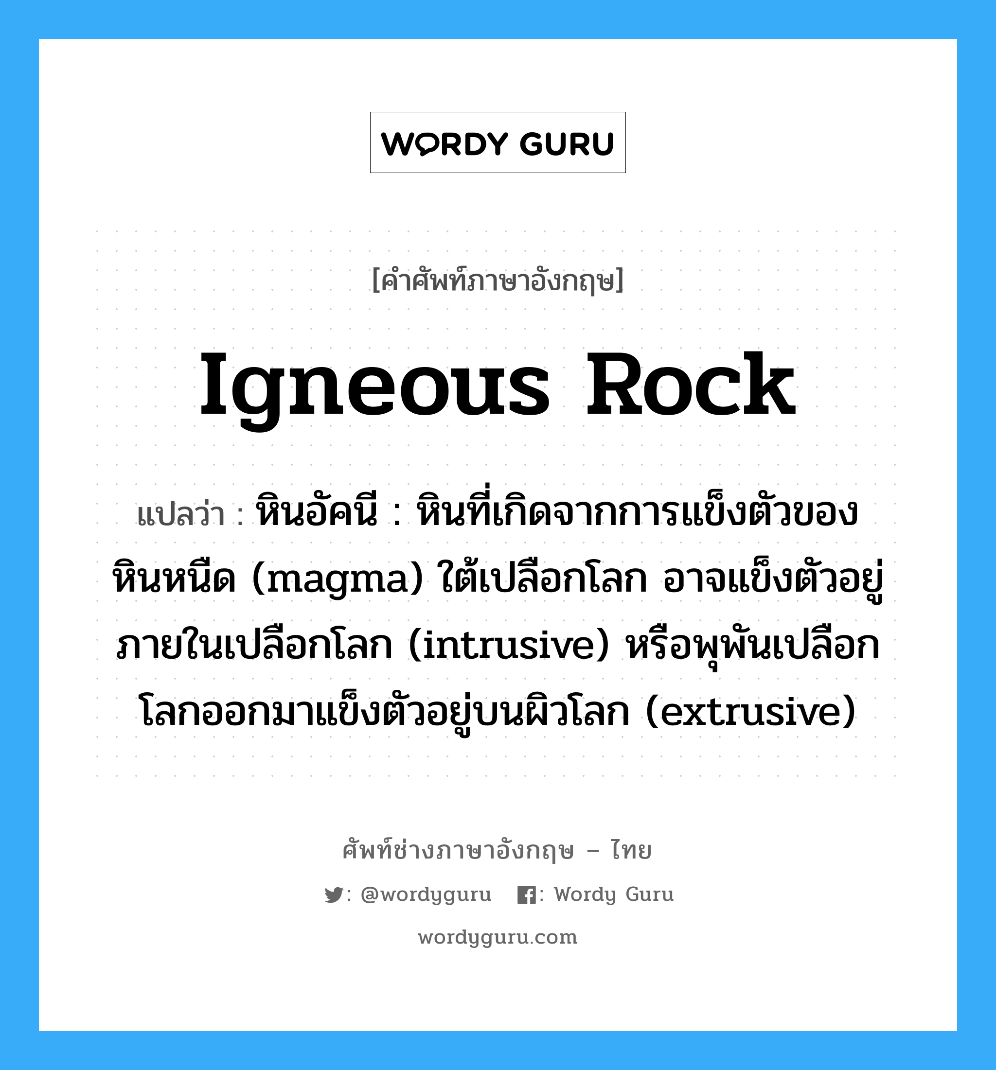 igneous rock แปลว่า?, คำศัพท์ช่างภาษาอังกฤษ - ไทย igneous rock คำศัพท์ภาษาอังกฤษ igneous rock แปลว่า หินอัคนี : หินที่เกิดจากการแข็งตัวของหินหนืด (magma) ใต้เปลือกโลก อาจแข็งตัวอยู่ภายในเปลือกโลก (intrusive) หรือพุพันเปลือกโลกออกมาแข็งตัวอยู่บนผิวโลก (extrusive)