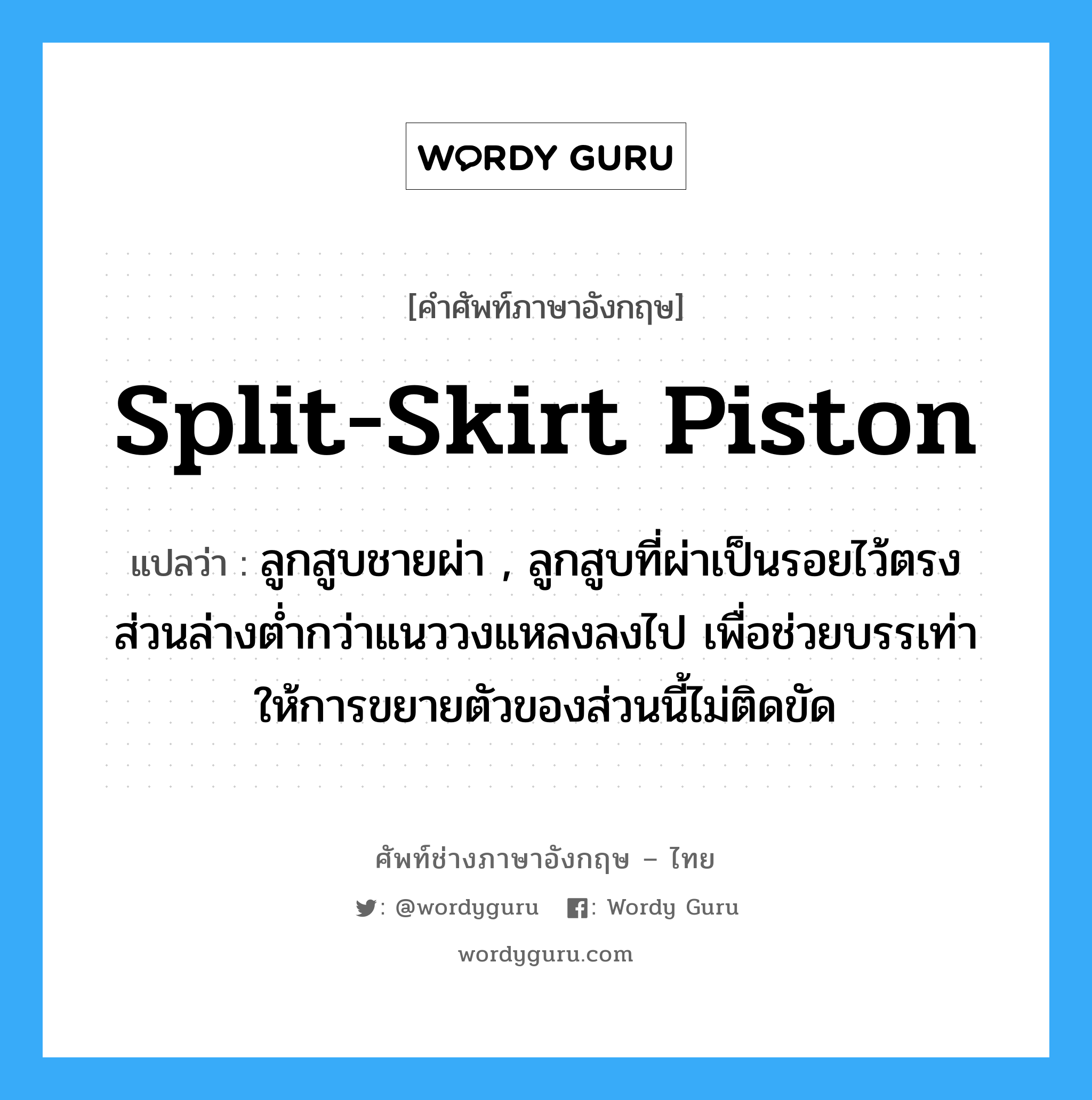 split-skirt piston แปลว่า?, คำศัพท์ช่างภาษาอังกฤษ - ไทย split-skirt piston คำศัพท์ภาษาอังกฤษ split-skirt piston แปลว่า ลูกสูบชายผ่า , ลูกสูบที่ผ่าเป็นรอยไว้ตรงส่วนล่างต่ำกว่าแนววงแหลงลงไป เพื่อช่วยบรรเท่าให้การขยายตัวของส่วนนี้ไม่ติดขัด