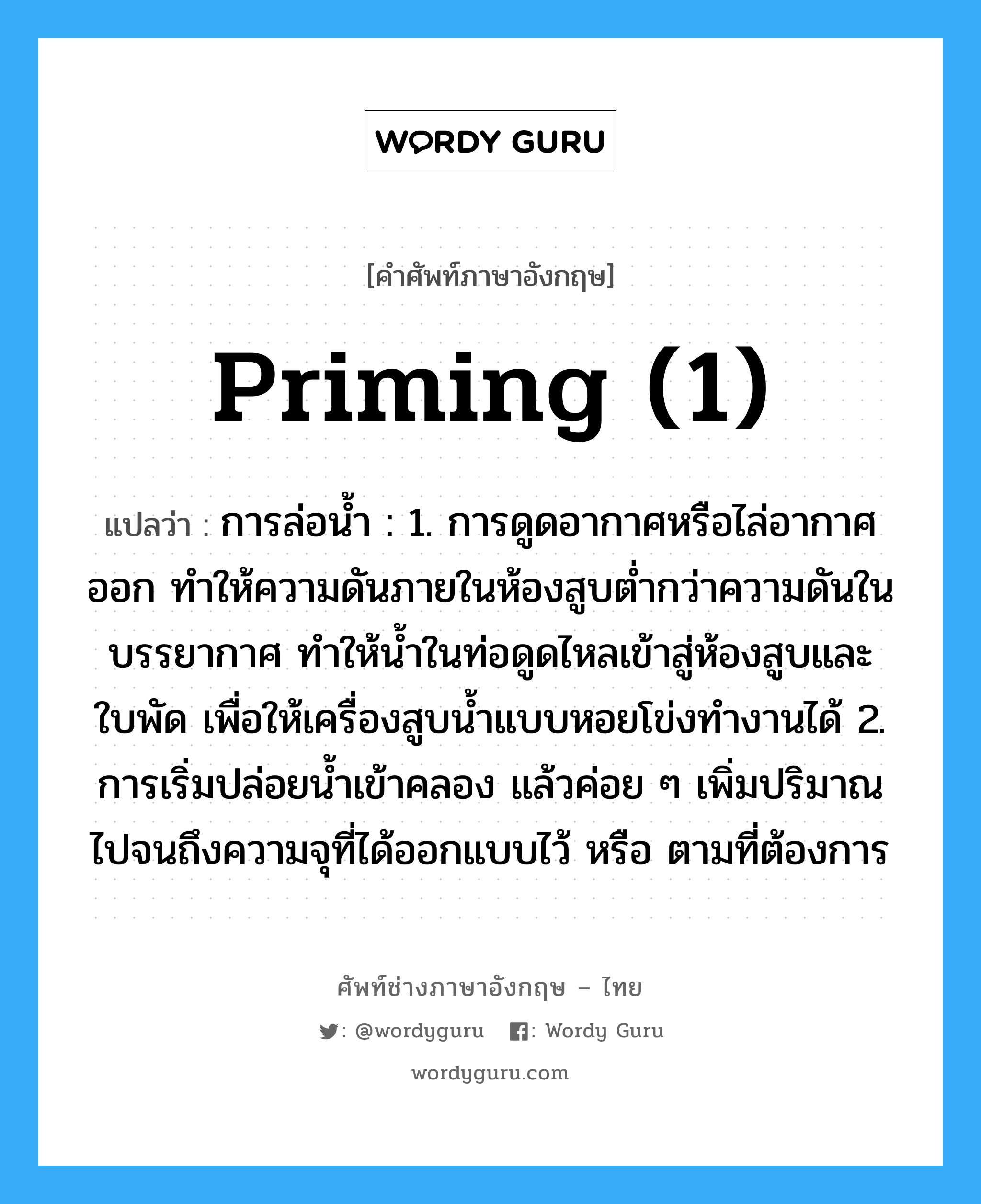 priming (1) แปลว่า?, คำศัพท์ช่างภาษาอังกฤษ - ไทย priming (1) คำศัพท์ภาษาอังกฤษ priming (1) แปลว่า การล่อน้ำ : 1. การดูดอากาศหรือไล่อากาศออก ทำให้ความดันภายในห้องสูบต่ำกว่าความดันในบรรยากาศ ทำให้น้ำในท่อดูดไหลเข้าสู่ห้องสูบและใบพัด เพื่อให้เครื่องสูบน้ำแบบหอยโข่งทำงานได้ 2. การเริ่มปล่อยน้ำเข้าคลอง แล้วค่อย ๆ เพิ่มปริมาณไปจนถึงความจุที่ได้ออกแบบไว้ หรือ ตามที่ต้องการ