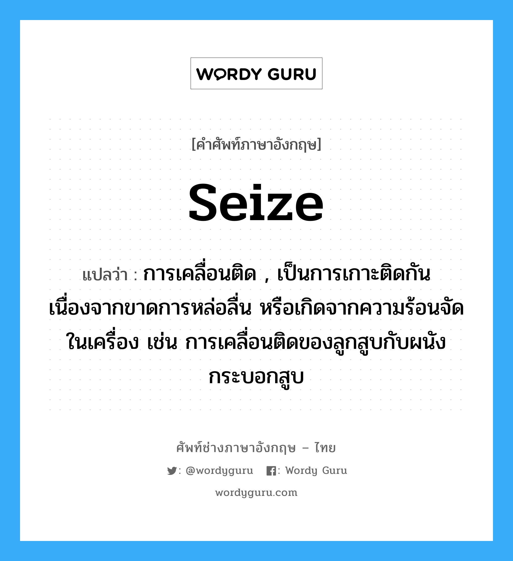 seize แปลว่า?, คำศัพท์ช่างภาษาอังกฤษ - ไทย seize คำศัพท์ภาษาอังกฤษ seize แปลว่า การเคลื่อนติด , เป็นการเกาะติดกันเนื่องจากขาดการหล่อลื่น หรือเกิดจากความร้อนจัดในเครื่อง เช่น การเคลื่อนติดของลูกสูบกับผนังกระบอกสูบ