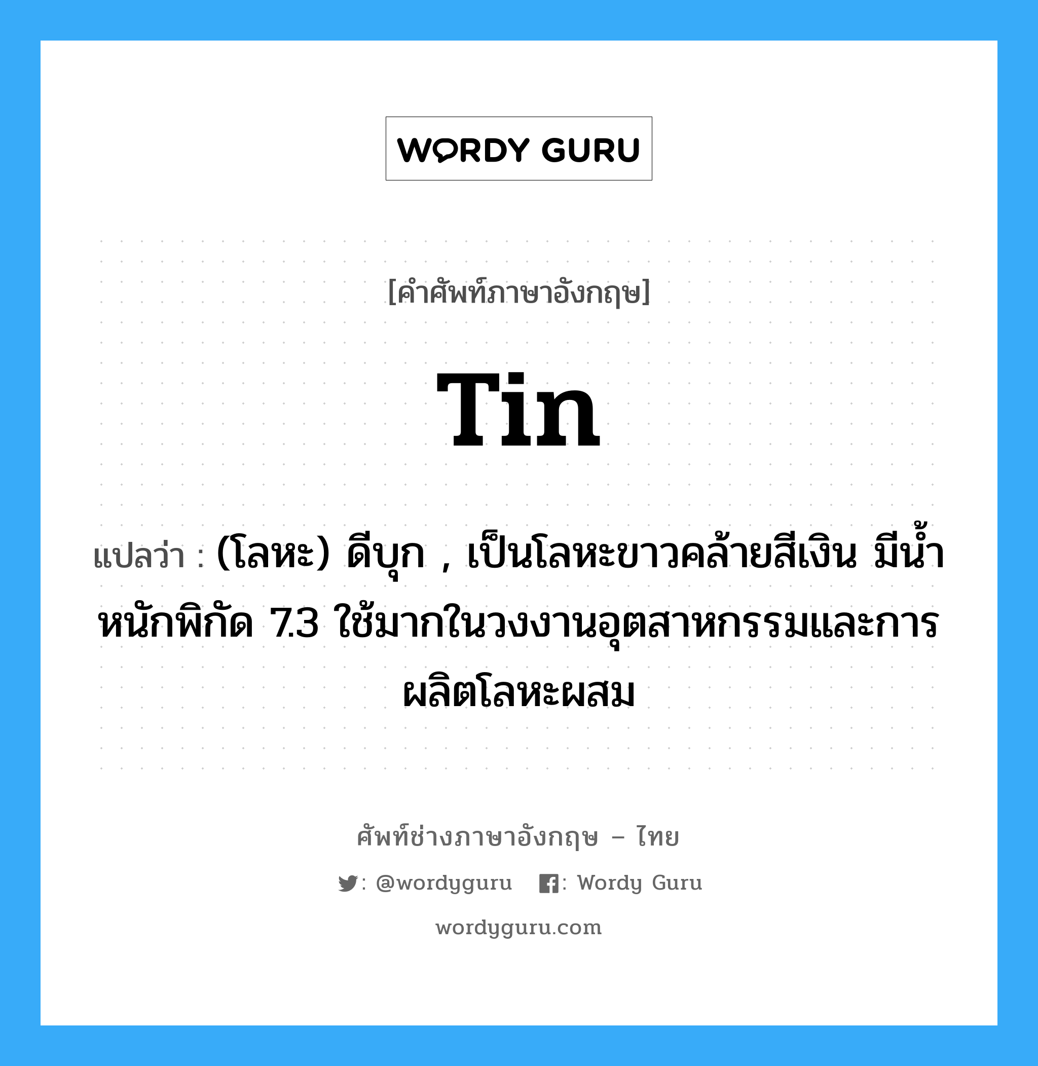 tin แปลว่า?, คำศัพท์ช่างภาษาอังกฤษ - ไทย tin คำศัพท์ภาษาอังกฤษ tin แปลว่า (โลหะ) ดีบุก , เป็นโลหะขาวคล้ายสีเงิน มีน้ำหนักพิกัด 7.3 ใช้มากในวงงานอุตสาหกรรมและการผลิตโลหะผสม