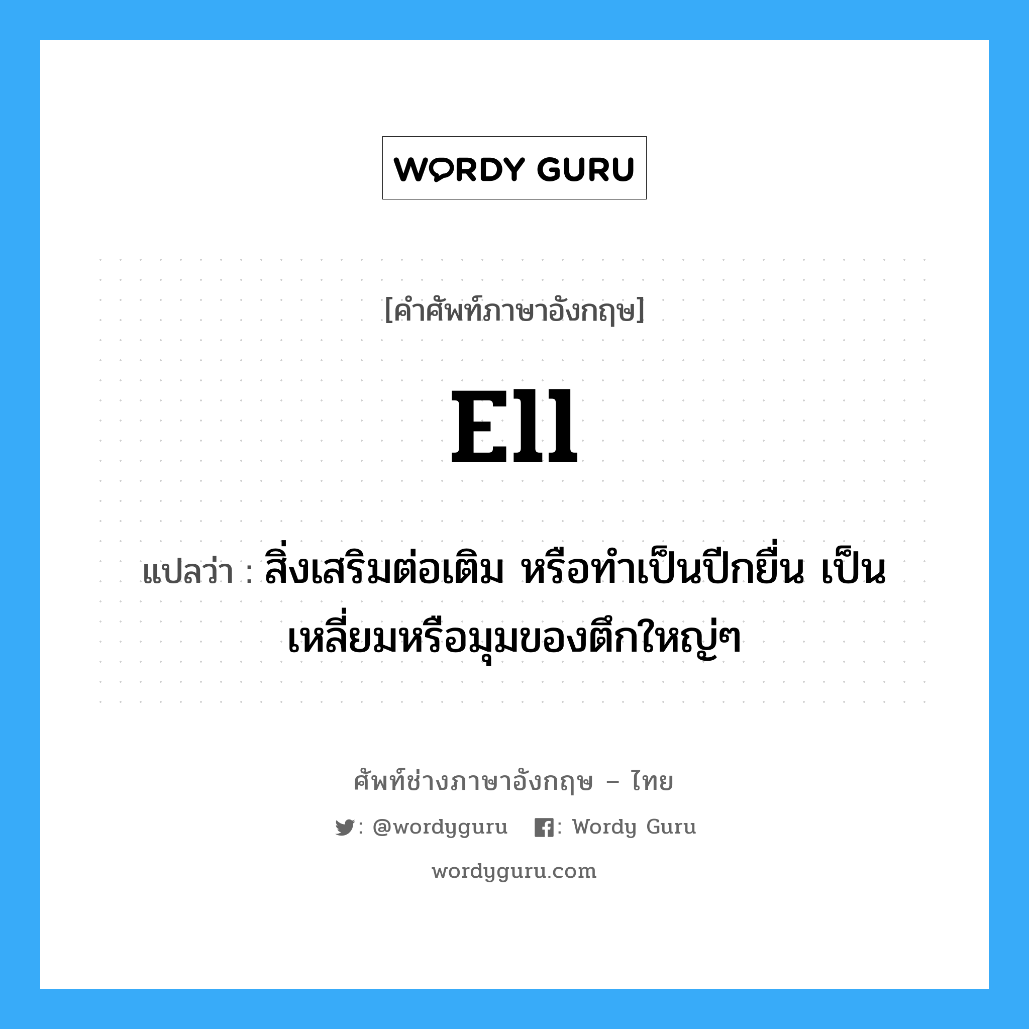 ell แปลว่า?, คำศัพท์ช่างภาษาอังกฤษ - ไทย ell คำศัพท์ภาษาอังกฤษ ell แปลว่า สิ่งเสริมต่อเติม หรือทำเป็นปีกยื่น เป็นเหลี่ยมหรือมุมของตึกใหญ่ๆ