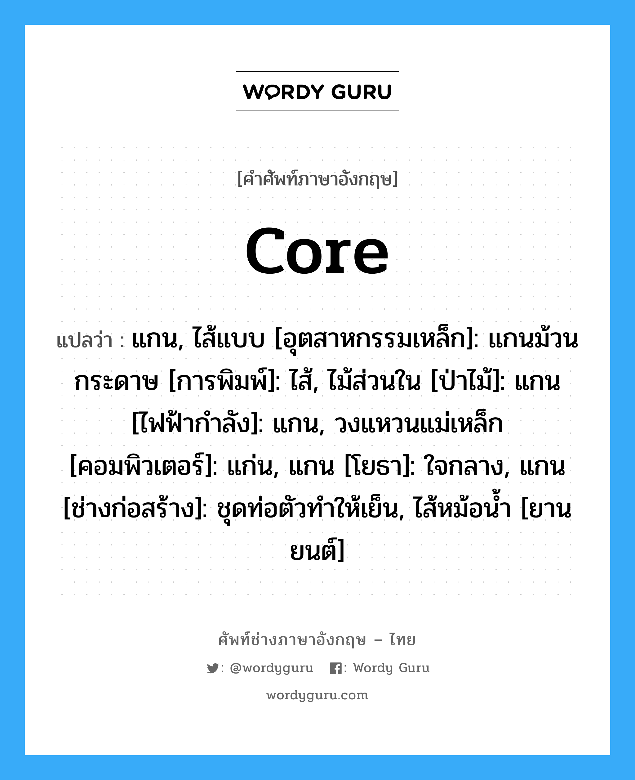 core แปลว่า?, คำศัพท์ช่างภาษาอังกฤษ - ไทย core คำศัพท์ภาษาอังกฤษ core แปลว่า แกน, ไส้แบบ [อุตสาหกรรมเหล็ก]: แกนม้วนกระดาษ [การพิมพ์]: ไส้, ไม้ส่วนใน [ป่าไม้]: แกน [ไฟฟ้ากำลัง]: แกน, วงแหวนแม่เหล็ก [คอมพิวเตอร์]: แก่น, แกน [โยธา]: ใจกลาง, แกน [ช่างก่อสร้าง]: ชุดท่อตัวทำให้เย็น, ไส้หม้อน้ำ [ยานยนต์]