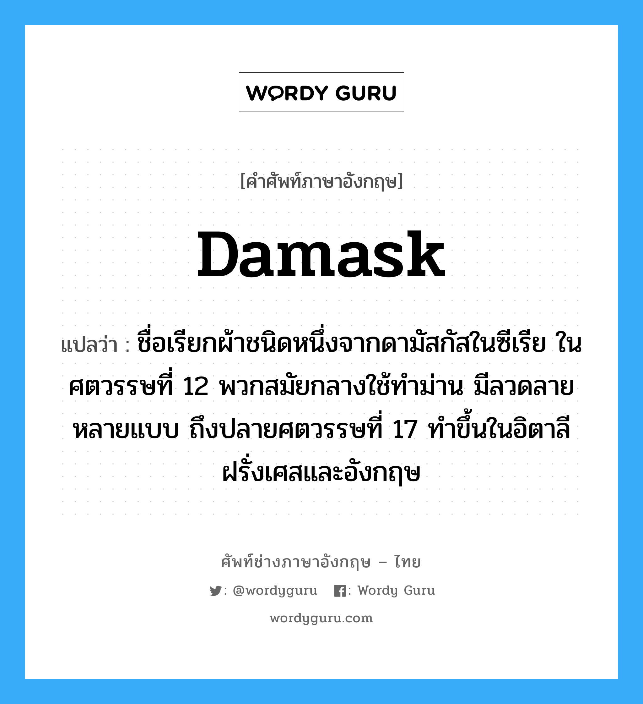 damask แปลว่า?, คำศัพท์ช่างภาษาอังกฤษ - ไทย damask คำศัพท์ภาษาอังกฤษ damask แปลว่า ชื่อเรียกผ้าชนิดหนึ่งจากดามัสกัสในซีเรีย ในศตวรรษที่ 12 พวกสมัยกลางใช้ทำม่าน มีลวดลายหลายแบบ ถึงปลายศตวรรษที่ 17 ทำขึ้นในอิตาลี ฝรั่งเศสและอังกฤษ