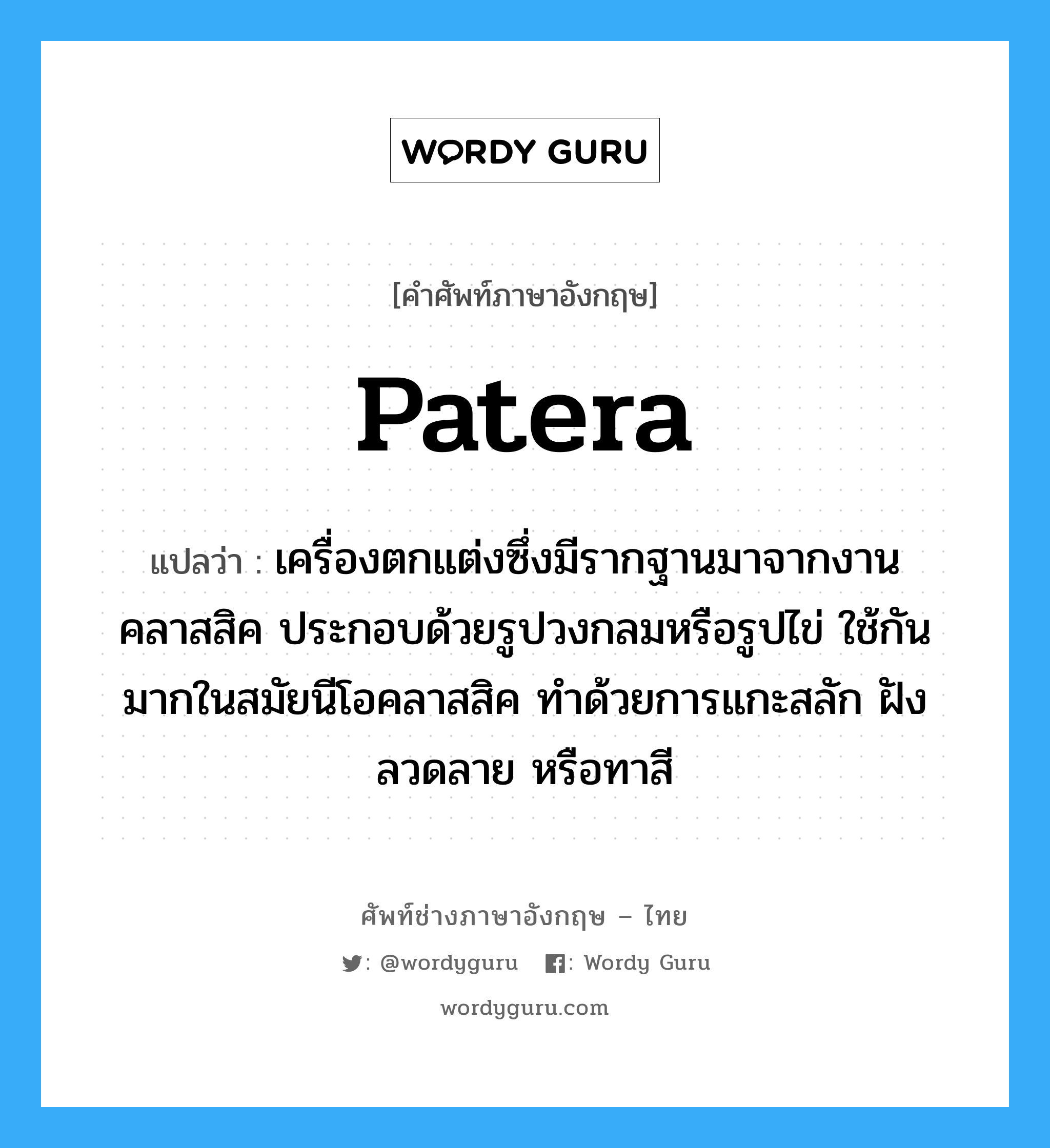 patera แปลว่า?, คำศัพท์ช่างภาษาอังกฤษ - ไทย patera คำศัพท์ภาษาอังกฤษ patera แปลว่า เครื่องตกแต่งซึ่งมีรากฐานมาจากงานคลาสสิค ประกอบด้วยรูปวงกลมหรือรูปไข่ ใช้กันมากในสมัยนีโอคลาสสิค ทำด้วยการแกะสลัก ฝังลวดลาย หรือทาสี