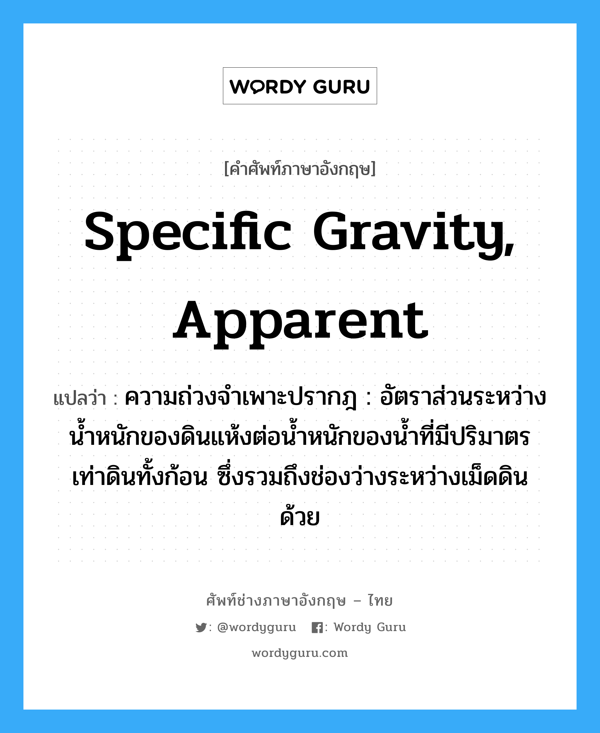 specific gravity, apparent แปลว่า?, คำศัพท์ช่างภาษาอังกฤษ - ไทย specific gravity, apparent คำศัพท์ภาษาอังกฤษ specific gravity, apparent แปลว่า ความถ่วงจำเพาะปรากฎ : อัตราส่วนระหว่างน้ำหนักของดินแห้งต่อน้ำหนักของน้ำที่มีปริมาตรเท่าดินทั้งก้อน ซึ่งรวมถึงช่องว่างระหว่างเม็ดดินด้วย