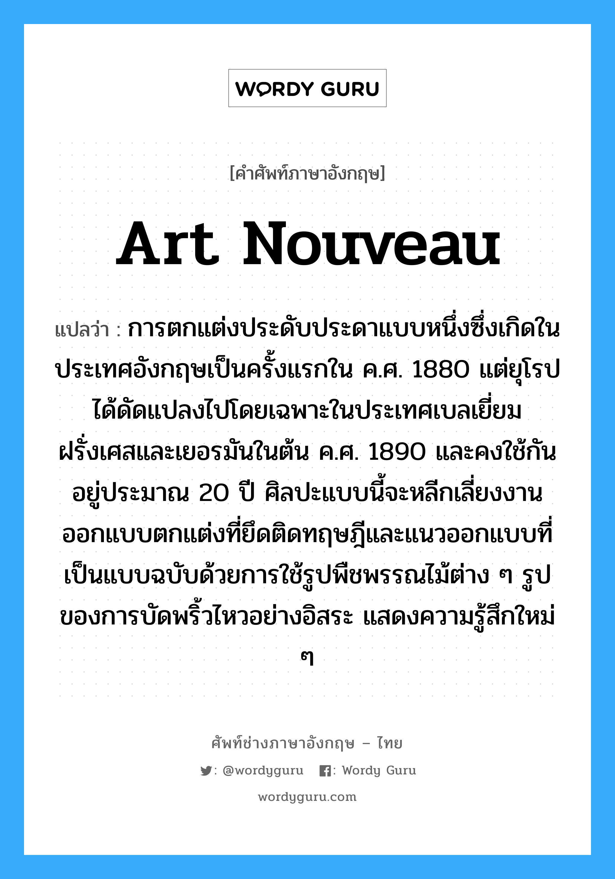 art nouveau แปลว่า?, คำศัพท์ช่างภาษาอังกฤษ - ไทย art nouveau คำศัพท์ภาษาอังกฤษ art nouveau แปลว่า การตกแต่งประดับประดาแบบหนึ่งซึ่งเกิดในประเทศอังกฤษเป็นครั้งแรกใน ค.ศ. 1880 แต่ยุโรปได้ดัดแปลงไปโดยเฉพาะในประเทศเบลเยี่ยม ฝรั่งเศสและเยอรมันในต้น ค.ศ. 1890 และคงใช้กันอยู่ประมาณ 20 ปี ศิลปะแบบนี้จะหลีกเลี่ยงงานออกแบบตกแต่งที่ยึดติดทฤษฎีและแนวออกแบบที่เป็นแบบฉบับด้วยการใช้รูปพืชพรรณไม้ต่าง ๆ รูปของการบัดพริ้วไหวอย่างอิสระ แสดงความรู้สึกใหม่ ๆ