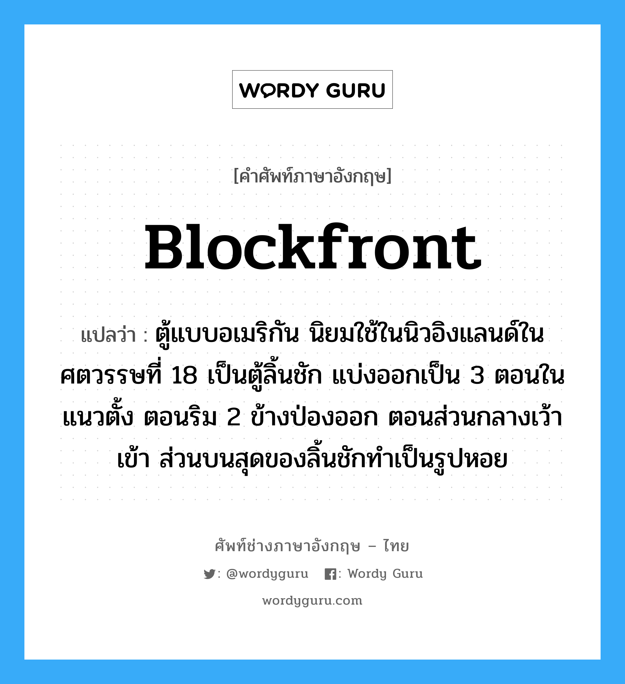 blockfront แปลว่า?, คำศัพท์ช่างภาษาอังกฤษ - ไทย blockfront คำศัพท์ภาษาอังกฤษ blockfront แปลว่า ตู้แบบอเมริกัน นิยมใช้ในนิวอิงแลนด์ในศตวรรษที่ 18 เป็นตู้ลิ้นชัก แบ่งออกเป็น 3 ตอนในแนวตั้ง ตอนริม 2 ข้างป่องออก ตอนส่วนกลางเว้าเข้า ส่วนบนสุดของลิ้นชักทำเป็นรูปหอย