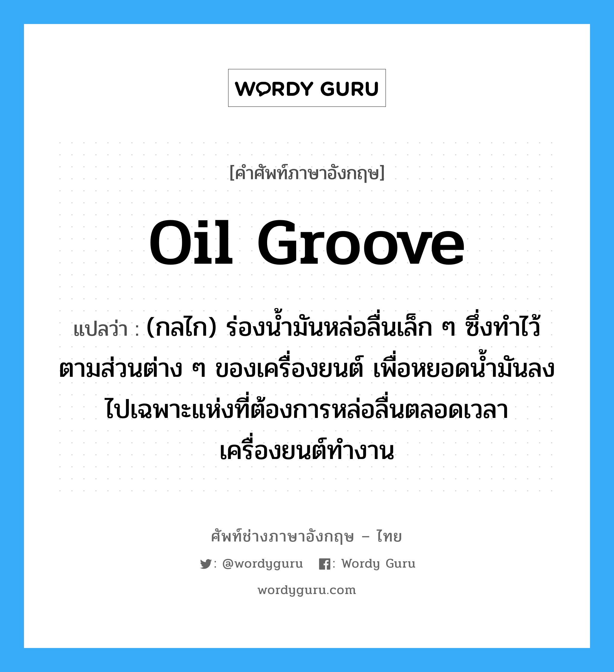 oil groove แปลว่า?, คำศัพท์ช่างภาษาอังกฤษ - ไทย oil groove คำศัพท์ภาษาอังกฤษ oil groove แปลว่า (กลไก) ร่องน้ำมันหล่อลื่นเล็ก ๆ ซึ่งทำไว้ตามส่วนต่าง ๆ ของเครื่องยนต์ เพื่อหยอดน้ำมันลงไปเฉพาะแห่งที่ต้องการหล่อลื่นตลอดเวลาเครื่องยนต์ทำงาน