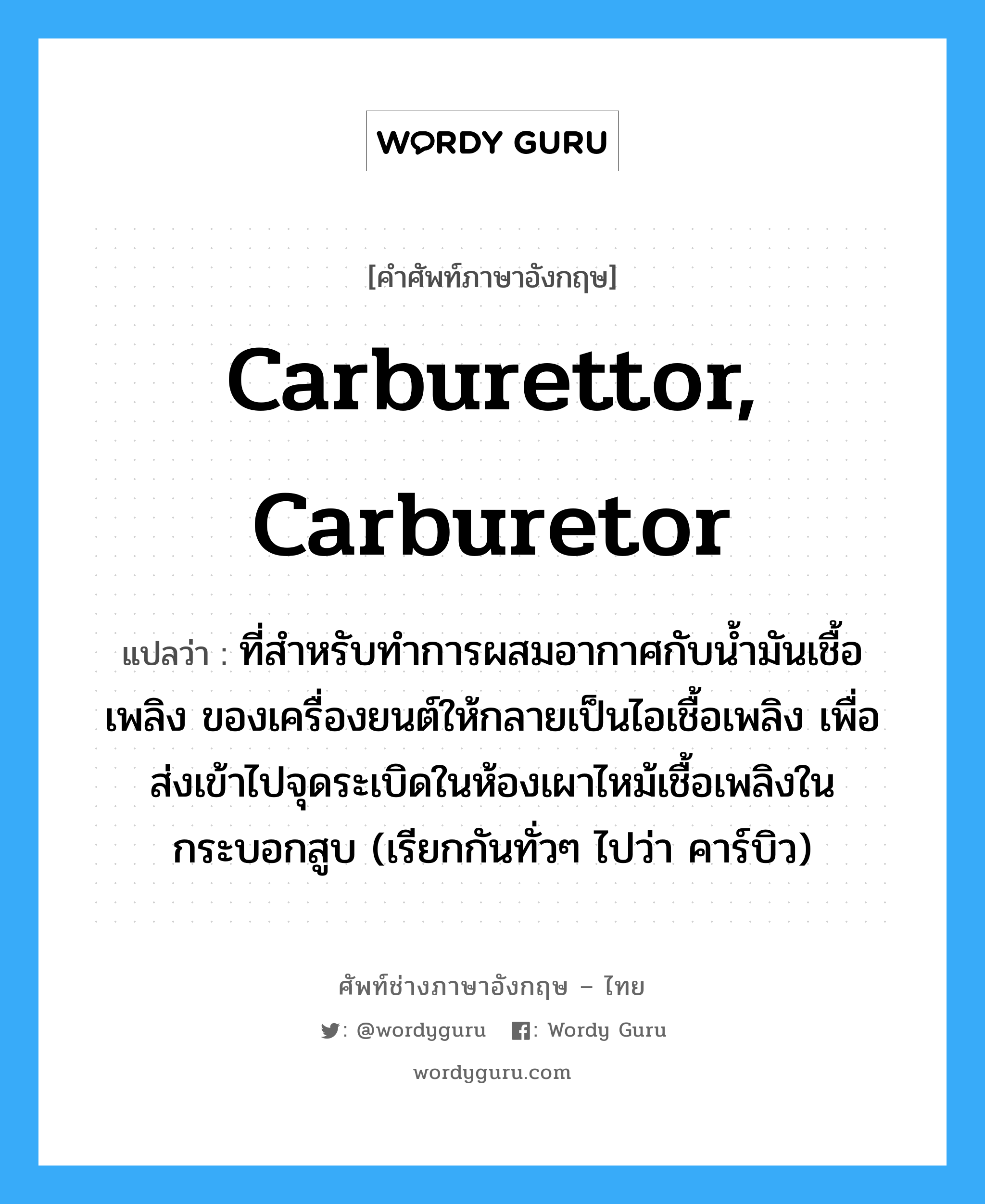 carburettor, carburetor แปลว่า?, คำศัพท์ช่างภาษาอังกฤษ - ไทย carburettor, carburetor คำศัพท์ภาษาอังกฤษ carburettor, carburetor แปลว่า ที่สำหรับทำการผสมอากาศกับน้ำมันเชื้อเพลิง ของเครื่องยนต์ให้กลายเป็นไอเชื้อเพลิง เพื่อส่งเข้าไปจุดระเบิดในห้องเผาไหม้เชื้อเพลิงในกระบอกสูบ (เรียกกันทั่วๆ ไปว่า คาร์บิว)