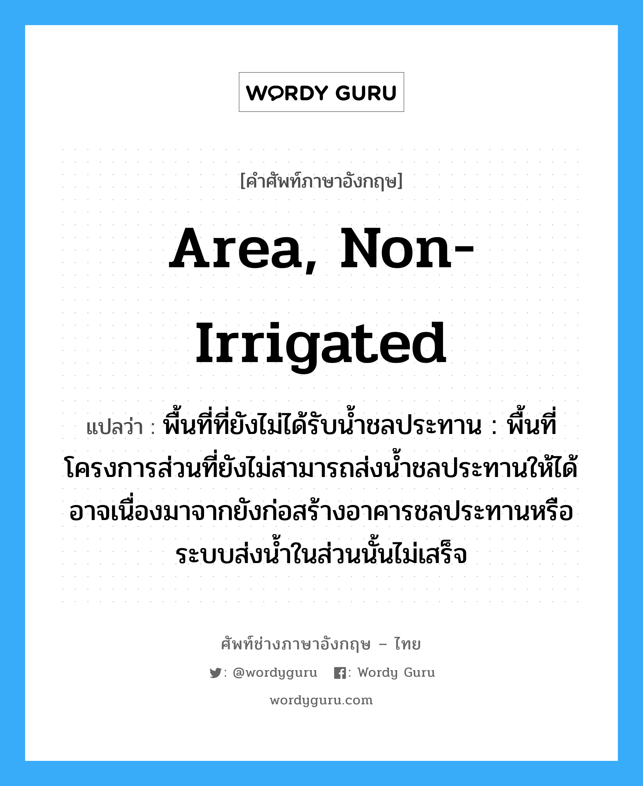 area, non-irrigated แปลว่า?, คำศัพท์ช่างภาษาอังกฤษ - ไทย area, non-irrigated คำศัพท์ภาษาอังกฤษ area, non-irrigated แปลว่า พื้นที่ที่ยังไม่ได้รับน้ำชลประทาน : พื้นที่โครงการส่วนที่ยังไม่สามารถส่งน้ำชลประทานให้ได้ อาจเนื่องมาจากยังก่อสร้างอาคารชลประทานหรือระบบส่งน้ำในส่วนนั้นไม่เสร็จ