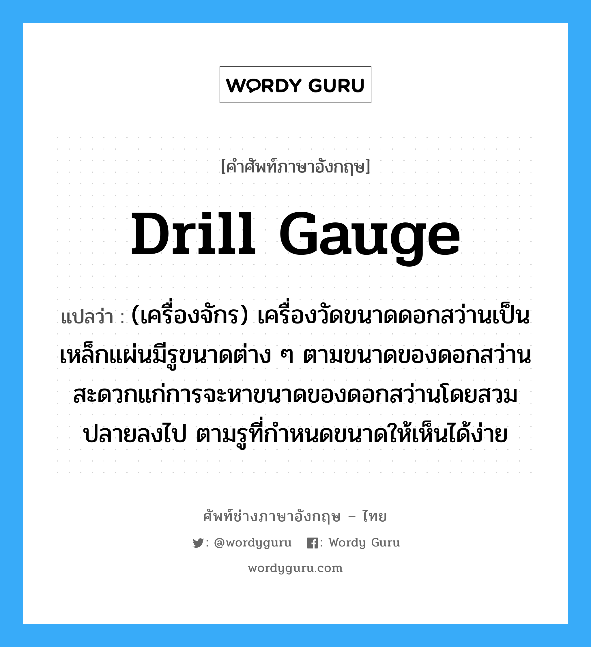 drill gauge แปลว่า?, คำศัพท์ช่างภาษาอังกฤษ - ไทย drill gauge คำศัพท์ภาษาอังกฤษ drill gauge แปลว่า (เครื่องจักร) เครื่องวัดขนาดดอกสว่านเป็นเหล็กแผ่นมีรูขนาดต่าง ๆ ตามขนาดของดอกสว่าน สะดวกแก่การจะหาขนาดของดอกสว่านโดยสวมปลายลงไป ตามรูที่กำหนดขนาดให้เห็นได้ง่าย