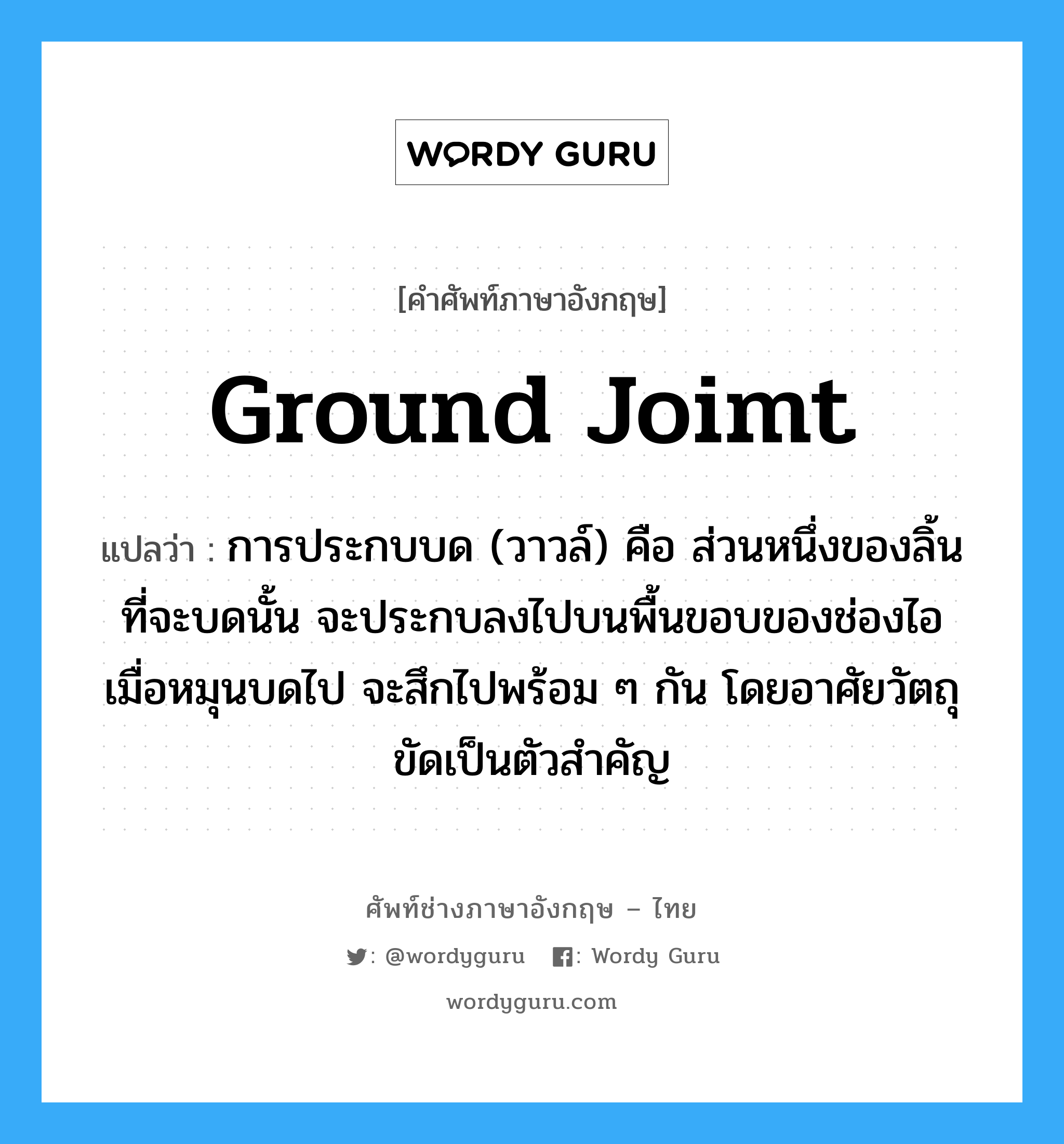 ground joimt แปลว่า?, คำศัพท์ช่างภาษาอังกฤษ - ไทย ground joimt คำศัพท์ภาษาอังกฤษ ground joimt แปลว่า การประกบบด (วาวล์) คือ ส่วนหนึ่งของลิ้นที่จะบดนั้น จะประกบลงไปบนพื้นขอบของช่องไอ เมื่อหมุนบดไป จะสึกไปพร้อม ๆ กัน โดยอาศัยวัตถุขัดเป็นตัวสำคัญ