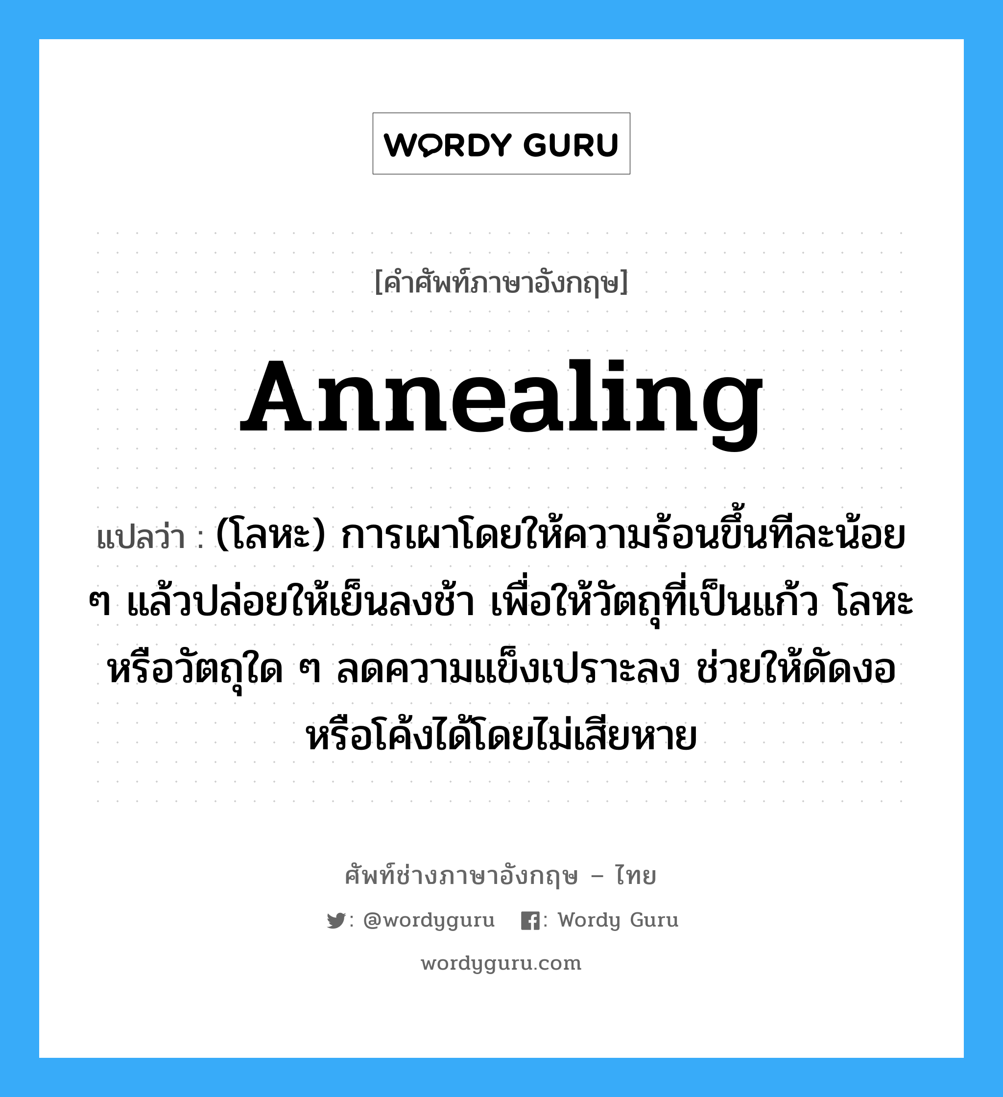 annealing แปลว่า?, คำศัพท์ช่างภาษาอังกฤษ - ไทย annealing คำศัพท์ภาษาอังกฤษ annealing แปลว่า (โลหะ) การเผาโดยให้ความร้อนขึ้นทีละน้อย ๆ แล้วปล่อยให้เย็นลงช้า เพื่อให้วัตถุที่เป็นแก้ว โลหะ หรือวัตถุใด ๆ ลดความแข็งเปราะลง ช่วยให้ดัดงอหรือโค้งได้โดยไม่เสียหาย