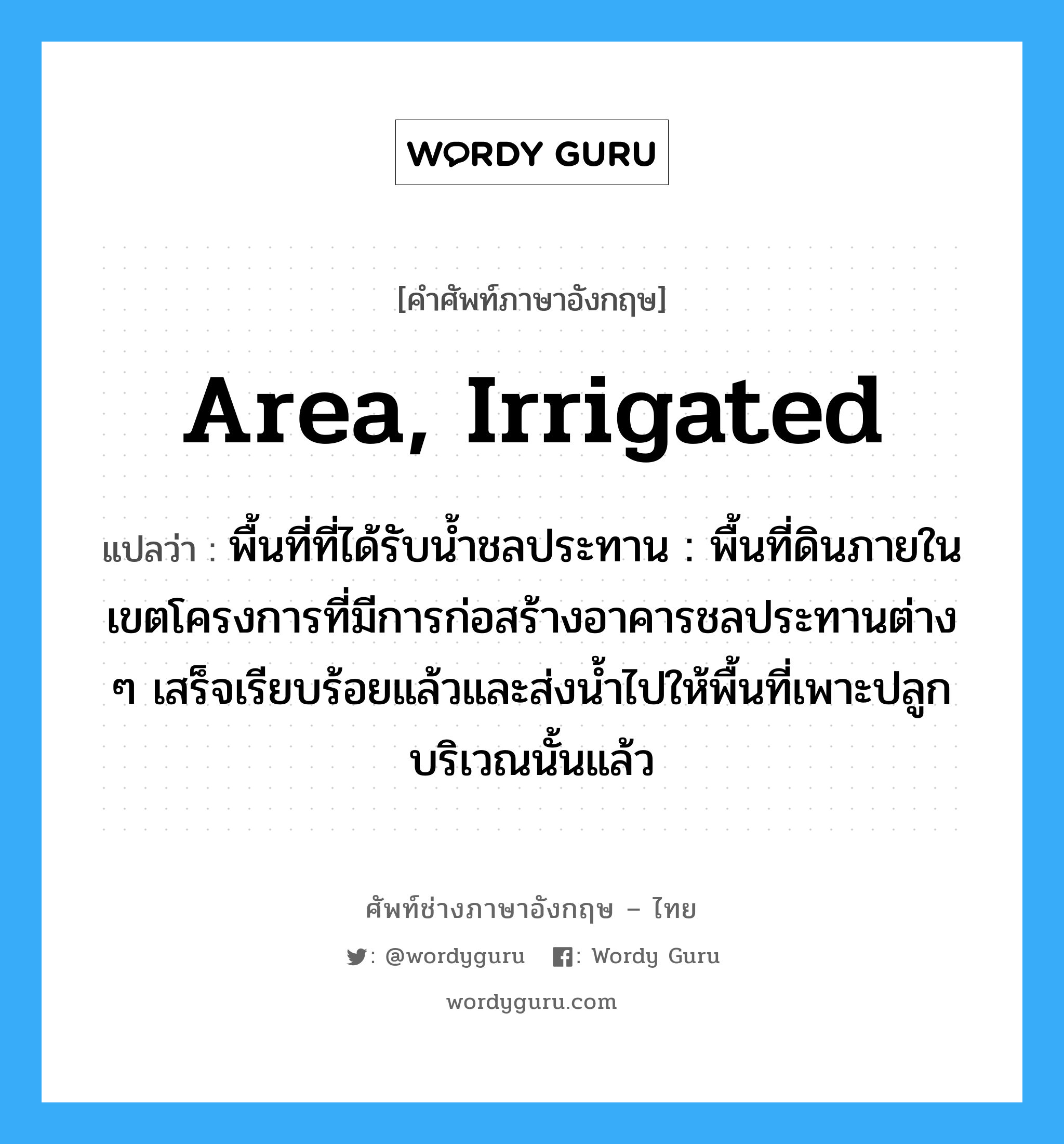 area, irrigated แปลว่า?, คำศัพท์ช่างภาษาอังกฤษ - ไทย area, irrigated คำศัพท์ภาษาอังกฤษ area, irrigated แปลว่า พื้นที่ที่ได้รับน้ำชลประทาน : พื้นที่ดินภายในเขตโครงการที่มีการก่อสร้างอาคารชลประทานต่าง ๆ เสร็จเรียบร้อยแล้วและส่งน้ำไปให้พื้นที่เพาะปลูกบริเวณนั้นแล้ว