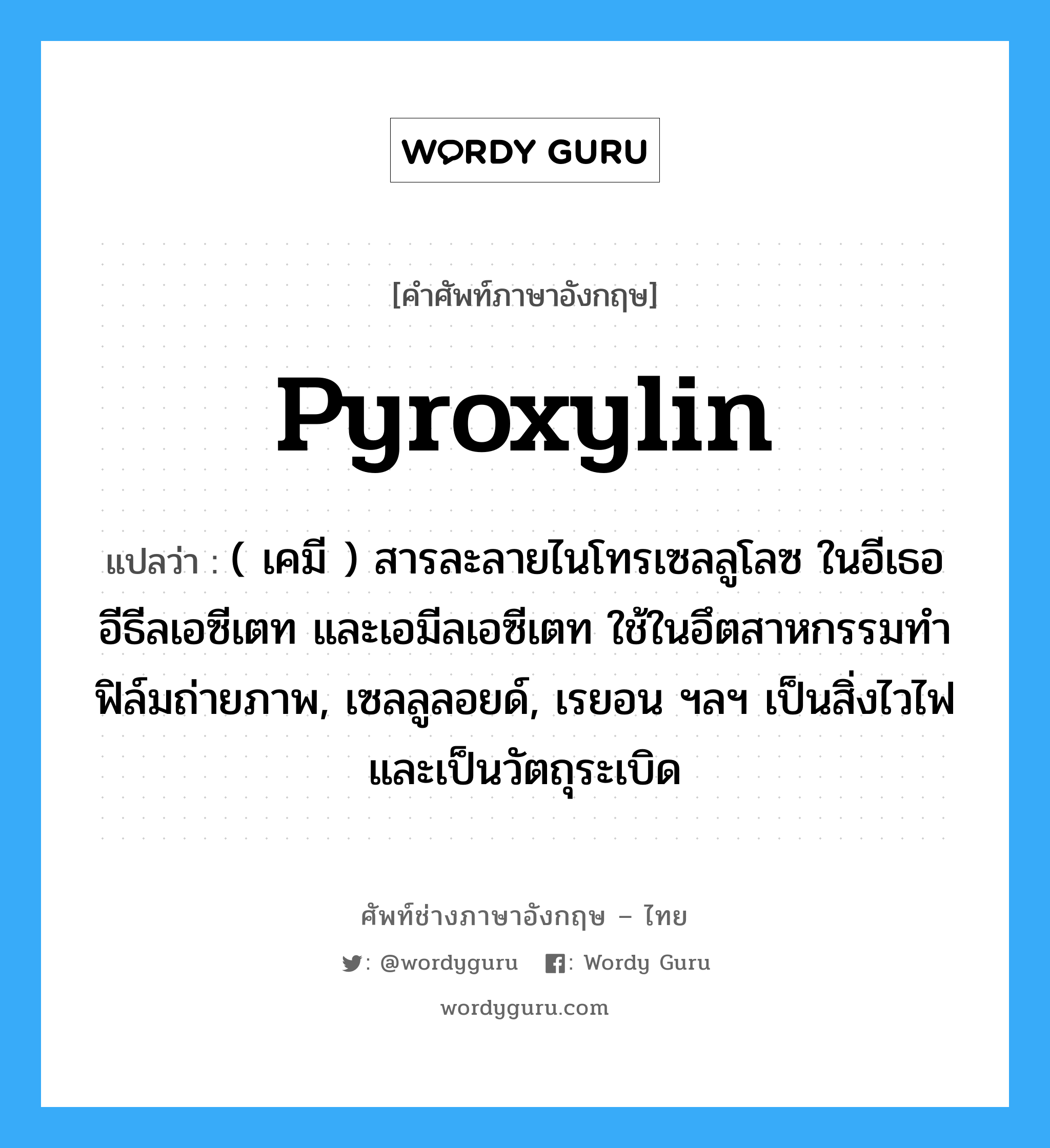 pyroxylin แปลว่า?, คำศัพท์ช่างภาษาอังกฤษ - ไทย pyroxylin คำศัพท์ภาษาอังกฤษ pyroxylin แปลว่า ( เคมี ) สารละลายไนโทรเซลลูโลซ ในอีเธอ อีธีลเอซีเตท และเอมีลเอซีเตท ใช้ในอึตสาหกรรมทำฟิล์มถ่ายภาพ, เซลลูลอยด์, เรยอน ฯลฯ เป็นสิ่งไวไฟและเป็นวัตถุระเบิด