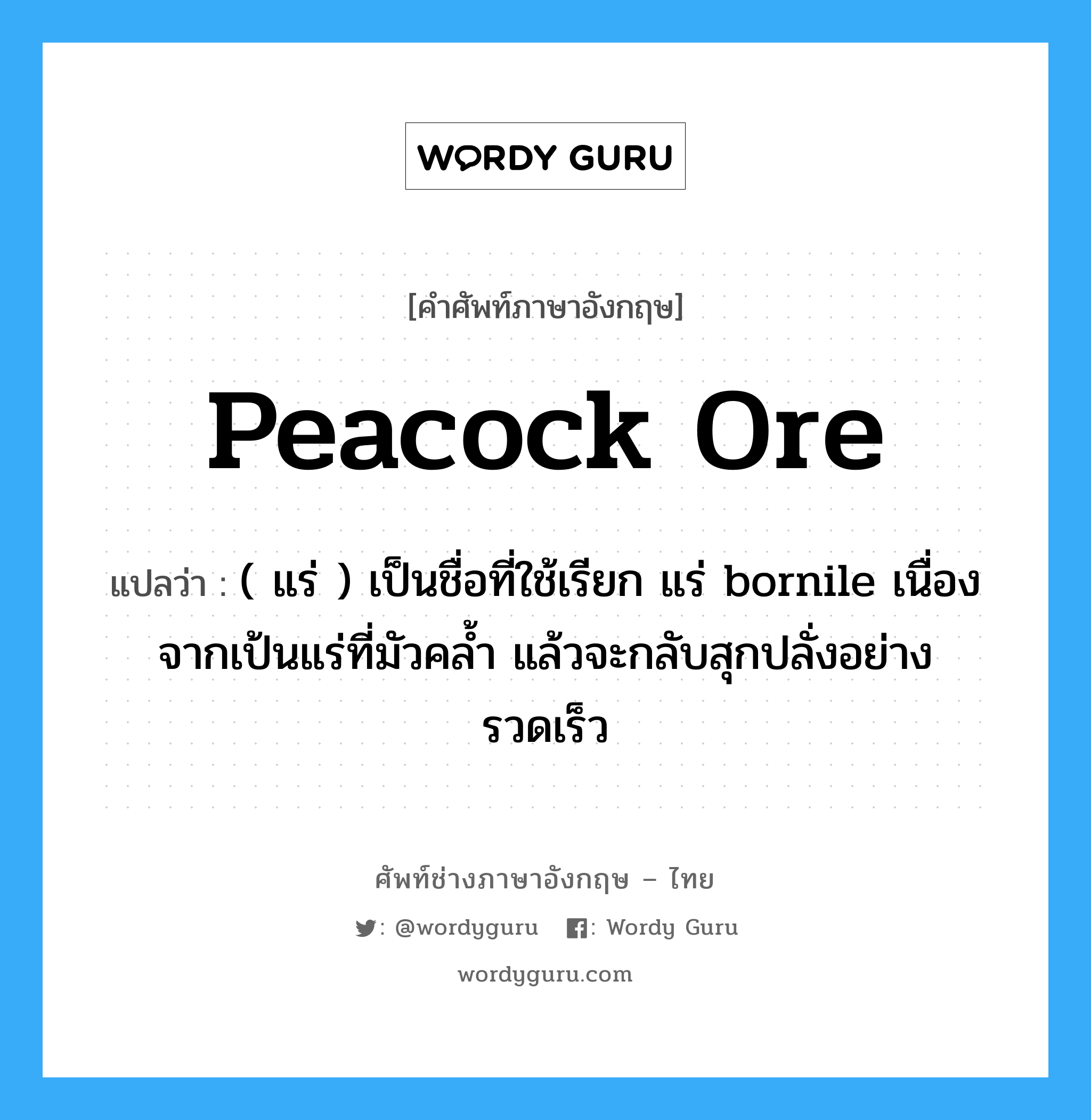 peacock ore แปลว่า?, คำศัพท์ช่างภาษาอังกฤษ - ไทย peacock ore คำศัพท์ภาษาอังกฤษ peacock ore แปลว่า ( แร่ ) เป็นชื่อที่ใช้เรียก แร่ bornile เนื่องจากเป้นแร่ที่มัวคล้ำ แล้วจะกลับสุกปลั่งอย่างรวดเร็ว