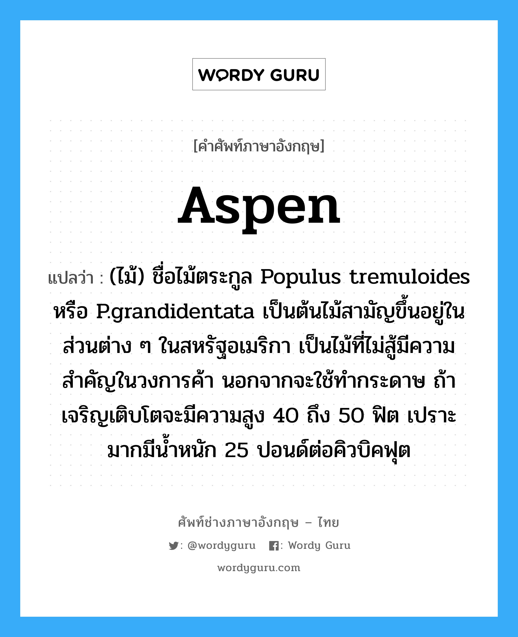 aspen แปลว่า?, คำศัพท์ช่างภาษาอังกฤษ - ไทย aspen คำศัพท์ภาษาอังกฤษ aspen แปลว่า (ไม้) ชื่อไม้ตระกูล Populus tremuloides หรือ P.grandidentata เป็นต้นไม้สามัญขึ้นอยู่ในส่วนต่าง ๆ ในสหรัฐอเมริกา เป็นไม้ที่ไม่สู้มีความสำคัญในวงการค้า นอกจากจะใช้ทำกระดาษ ถ้าเจริญเติบโตจะมีความสูง 40 ถึง 50 ฟิต เปราะมากมีน้ำหนัก 25 ปอนด์ต่อคิวบิคฟุต