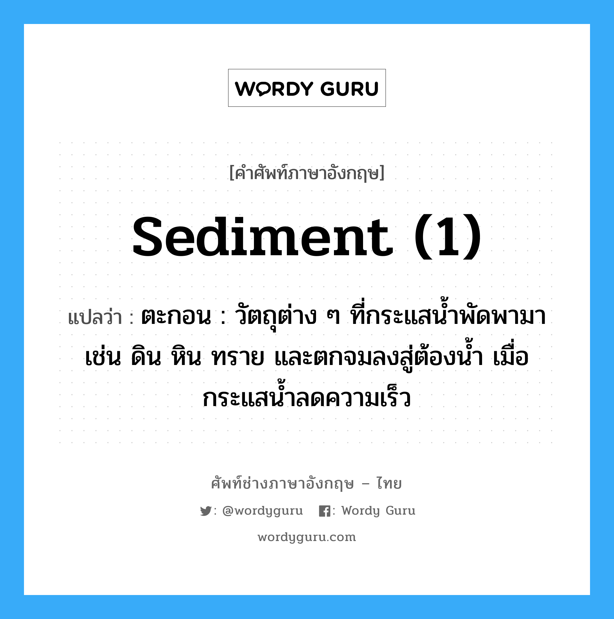 sediment (1) แปลว่า?, คำศัพท์ช่างภาษาอังกฤษ - ไทย sediment (1) คำศัพท์ภาษาอังกฤษ sediment (1) แปลว่า ตะกอน : วัตถุต่าง ๆ ที่กระแสน้ำพัดพามา เช่น ดิน หิน ทราย และตกจมลงสู่ต้องน้ำ เมื่อกระแสน้ำลดความเร็ว