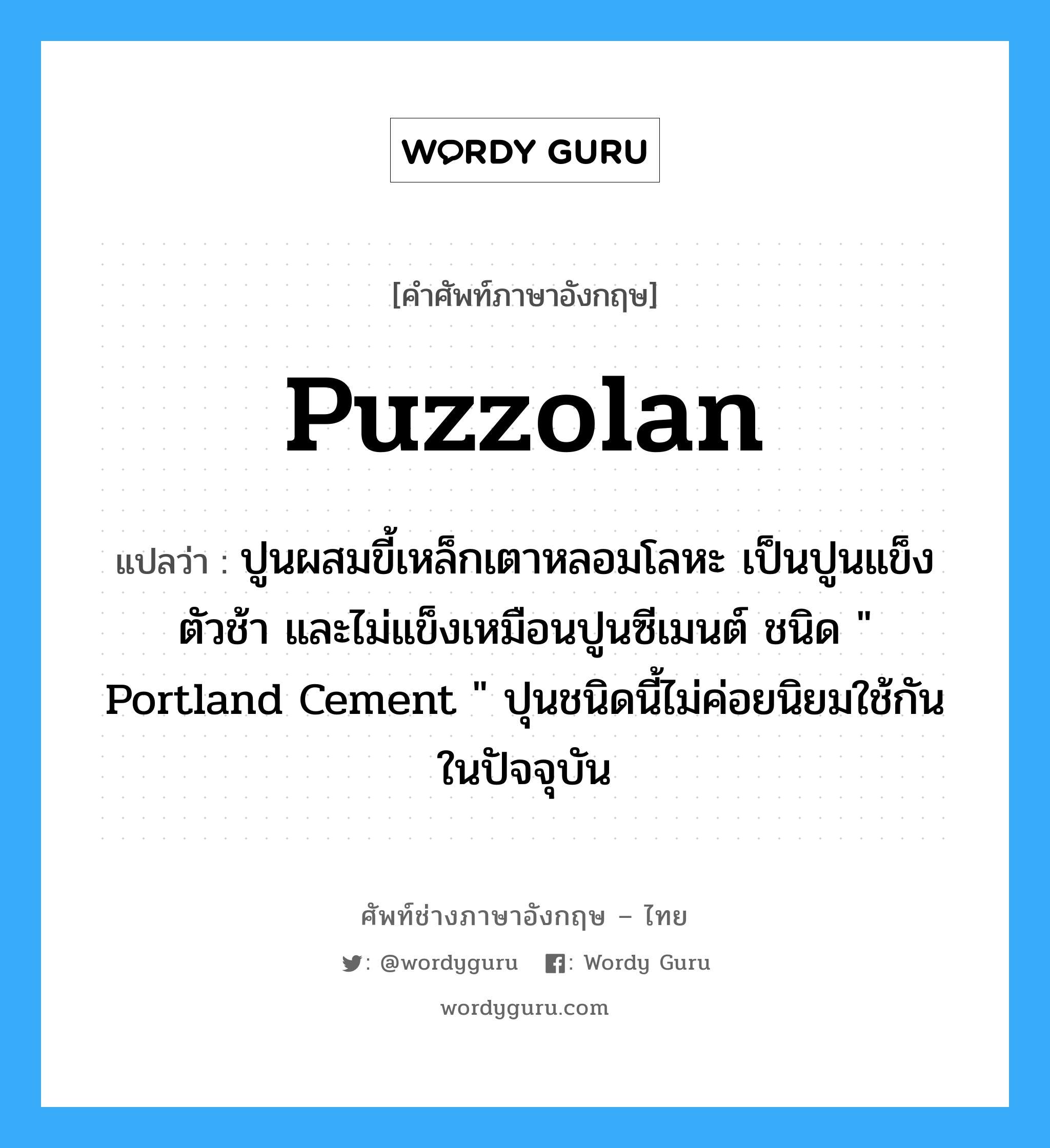 puzzolan แปลว่า?, คำศัพท์ช่างภาษาอังกฤษ - ไทย puzzolan คำศัพท์ภาษาอังกฤษ puzzolan แปลว่า ปูนผสมขี้เหล็กเตาหลอมโลหะ เป็นปูนแข็งตัวช้า และไม่แข็งเหมือนปูนซีเมนต์ ชนิด &#34; Portland Cement &#34; ปุนชนิดนี้ไม่ค่อยนิยมใช้กันในปัจจุบัน