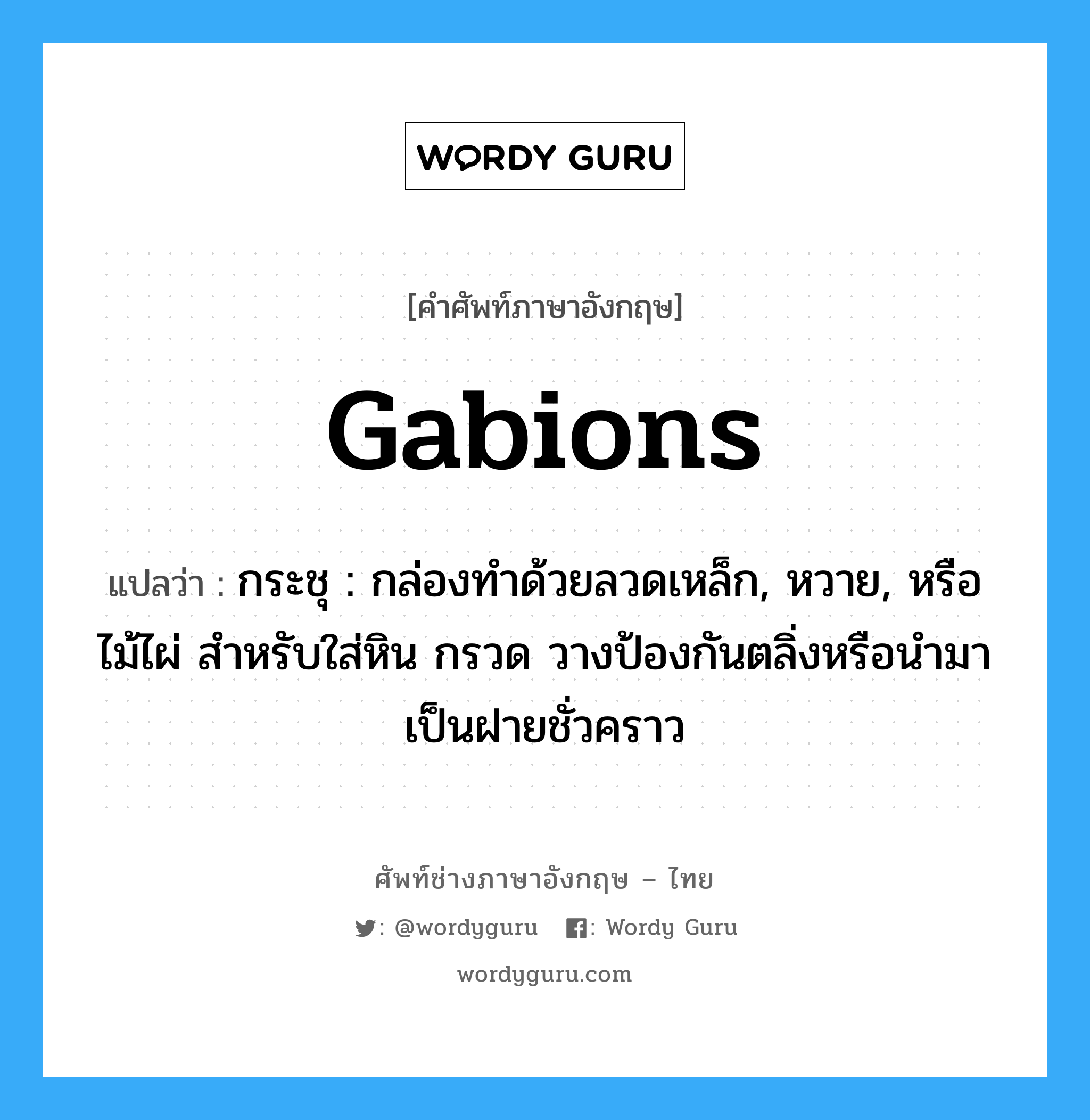 gabions แปลว่า?, คำศัพท์ช่างภาษาอังกฤษ - ไทย gabions คำศัพท์ภาษาอังกฤษ gabions แปลว่า กระชุ : กล่องทำด้วยลวดเหล็ก, หวาย, หรือไม้ไผ่ สำหรับใส่หิน กรวด วางป้องกันตลิ่งหรือนำมาเป็นฝายชั่วคราว