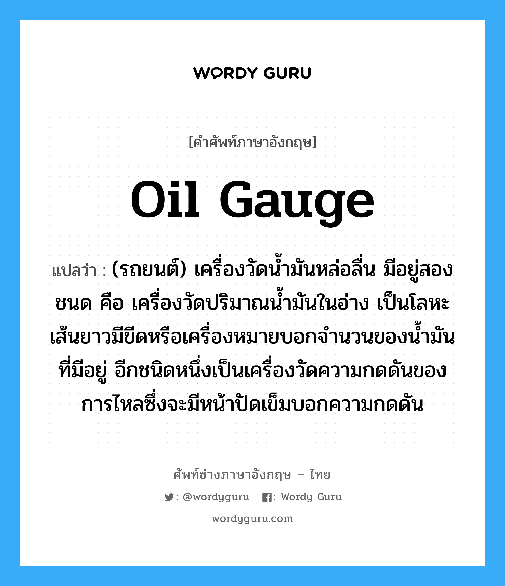 oil gauge แปลว่า?, คำศัพท์ช่างภาษาอังกฤษ - ไทย oil gauge คำศัพท์ภาษาอังกฤษ oil gauge แปลว่า (รถยนต์) เครื่องวัดน้ำมันหล่อลื่น มีอยู่สองชนด คือ เครื่องวัดปริมาณน้ำมันในอ่าง เป็นโลหะเส้นยาวมีขีดหรือเครื่องหมายบอกจำนวนของน้ำมันที่มีอยู่ อีกชนิดหนึ่งเป็นเครื่องวัดความกดดันของการไหลซึ่งจะมีหน้าปัดเข็มบอกความกดดัน