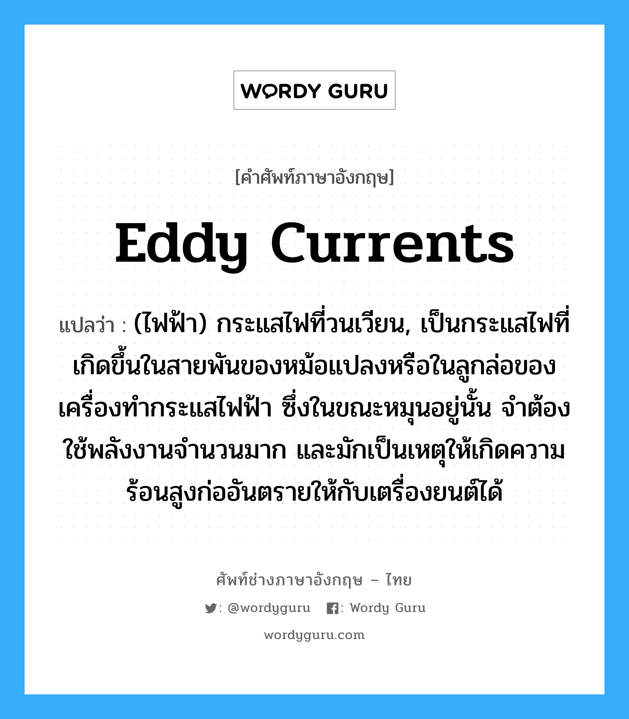 eddy currents แปลว่า?, คำศัพท์ช่างภาษาอังกฤษ - ไทย eddy currents คำศัพท์ภาษาอังกฤษ eddy currents แปลว่า (ไฟฟ้า) กระแสไฟที่วนเวียน, เป็นกระแสไฟที่เกิดขึ้นในสายพันของหม้อแปลงหรือในลูกล่อของเครื่องทำกระแสไฟฟ้า ซึ่งในขณะหมุนอยู่นั้น จำต้องใช้พลังงานจำนวนมาก และมักเป็นเหตุให้เกิดความร้อนสูงก่ออันตรายให้กับเตรื่องยนต์ได้