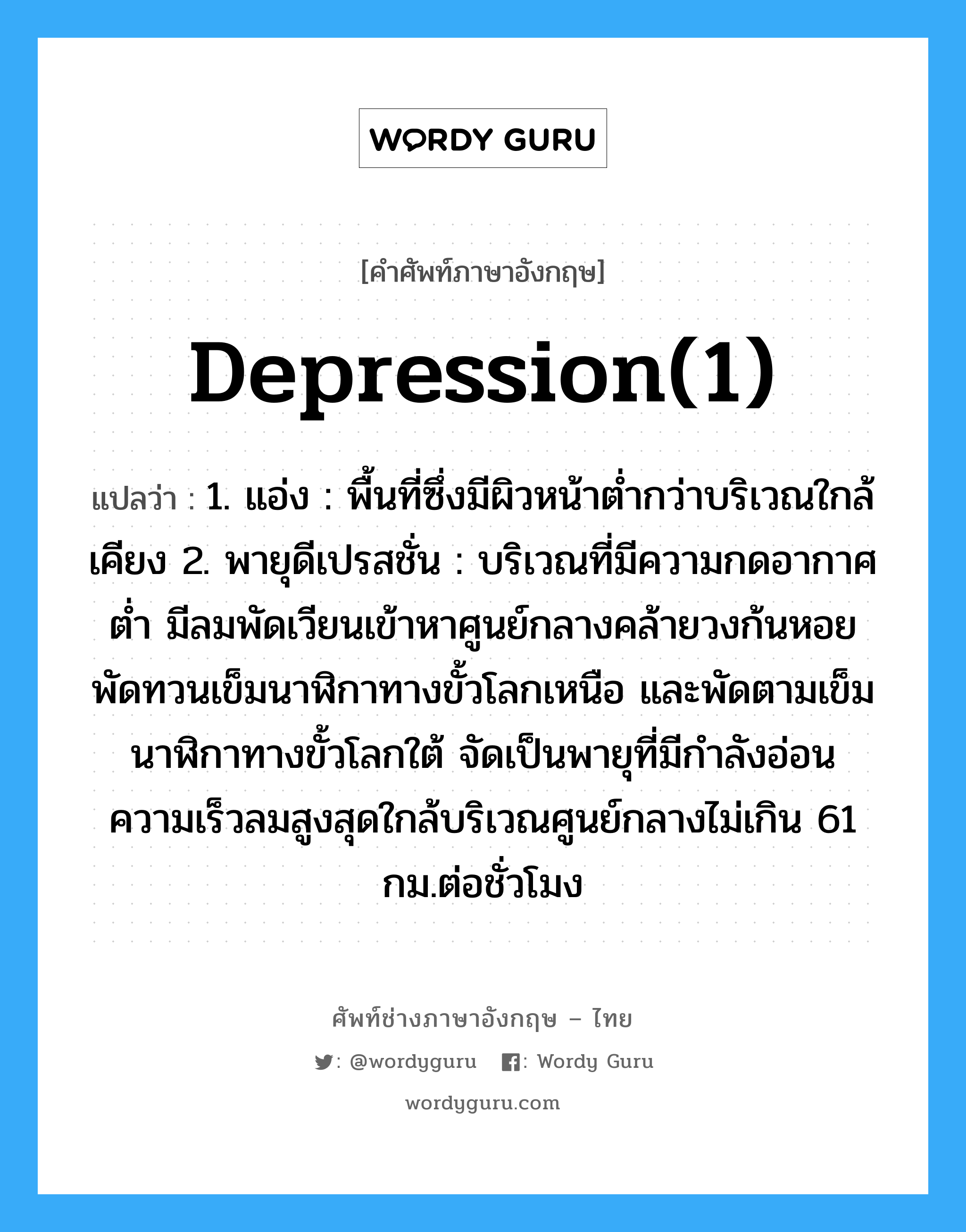 depression(1) แปลว่า?, คำศัพท์ช่างภาษาอังกฤษ - ไทย depression(1) คำศัพท์ภาษาอังกฤษ depression(1) แปลว่า 1. แอ่ง : พื้นที่ซึ่งมีผิวหน้าต่ำกว่าบริเวณใกล้เคียง 2. พายุดีเปรสชั่น : บริเวณที่มีความกดอากาศต่ำ มีลมพัดเวียนเข้าหาศูนย์กลางคล้ายวงก้นหอย พัดทวนเข็มนาฬิกาทางขั้วโลกเหนือ และพัดตามเข็มนาฬิกาทางขั้วโลกใต้ จัดเป็นพายุที่มีกำลังอ่อน ความเร็วลมสูงสุดใกล้บริเวณศูนย์กลางไม่เกิน 61 กม.ต่อชั่วโมง