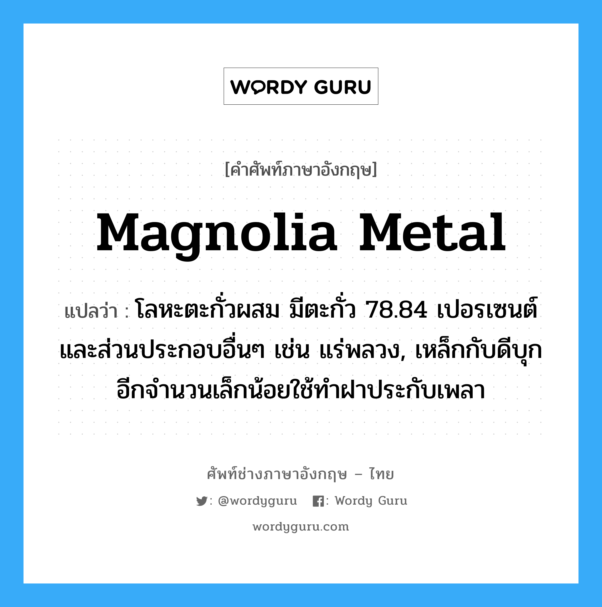 magnolia metal แปลว่า?, คำศัพท์ช่างภาษาอังกฤษ - ไทย magnolia metal คำศัพท์ภาษาอังกฤษ magnolia metal แปลว่า โลหะตะกั่วผสม มีตะกั่ว 78.84 เปอรเซนต์ และส่วนประกอบอื่นๆ เช่น แร่พลวง, เหล็กกับดีบุก อีกจำนวนเล็กน้อยใช้ทำฝาประกับเพลา