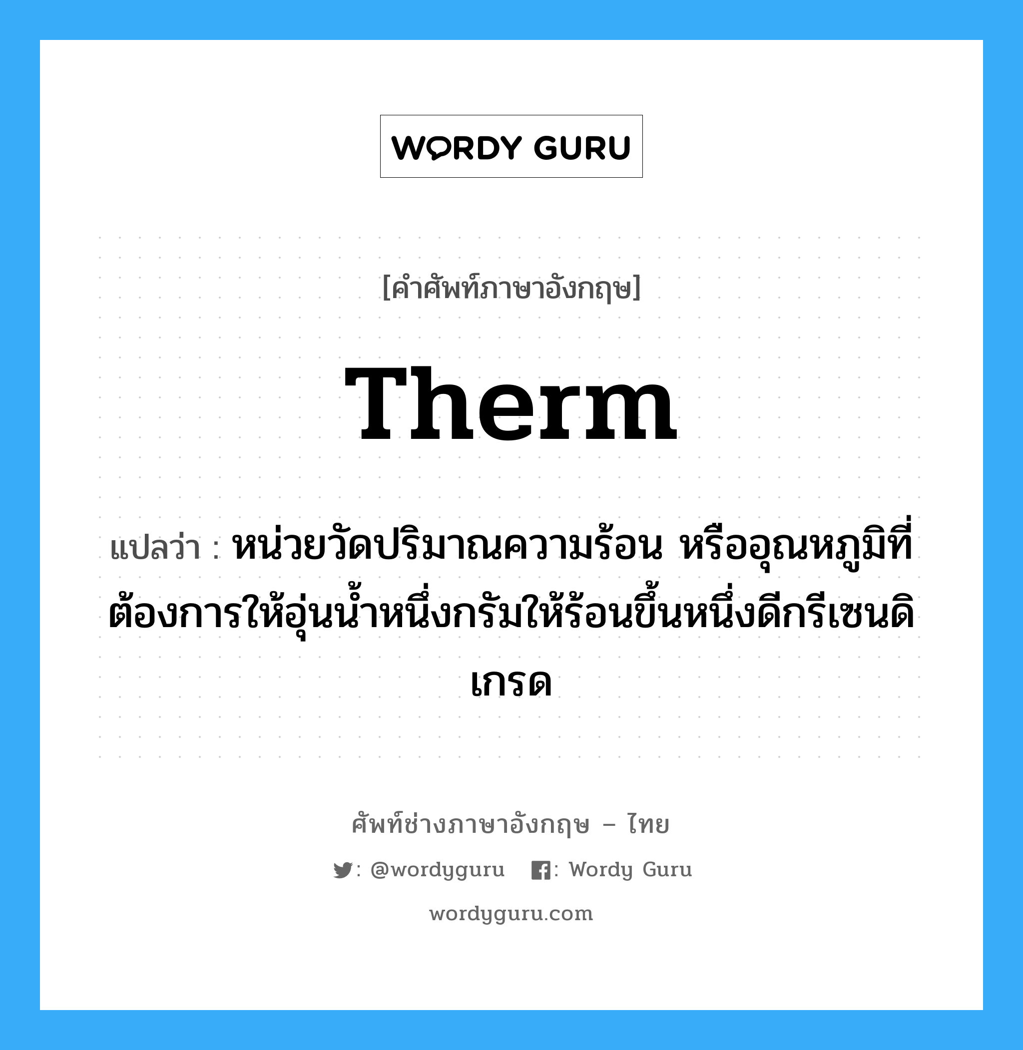 therm แปลว่า?, คำศัพท์ช่างภาษาอังกฤษ - ไทย therm คำศัพท์ภาษาอังกฤษ therm แปลว่า หน่วยวัดปริมาณความร้อน หรืออุณหภูมิที่ต้องการให้อุ่นน้ำหนึ่งกรัมให้ร้อนขึ้นหนึ่งดีกรีเซนดิเกรด