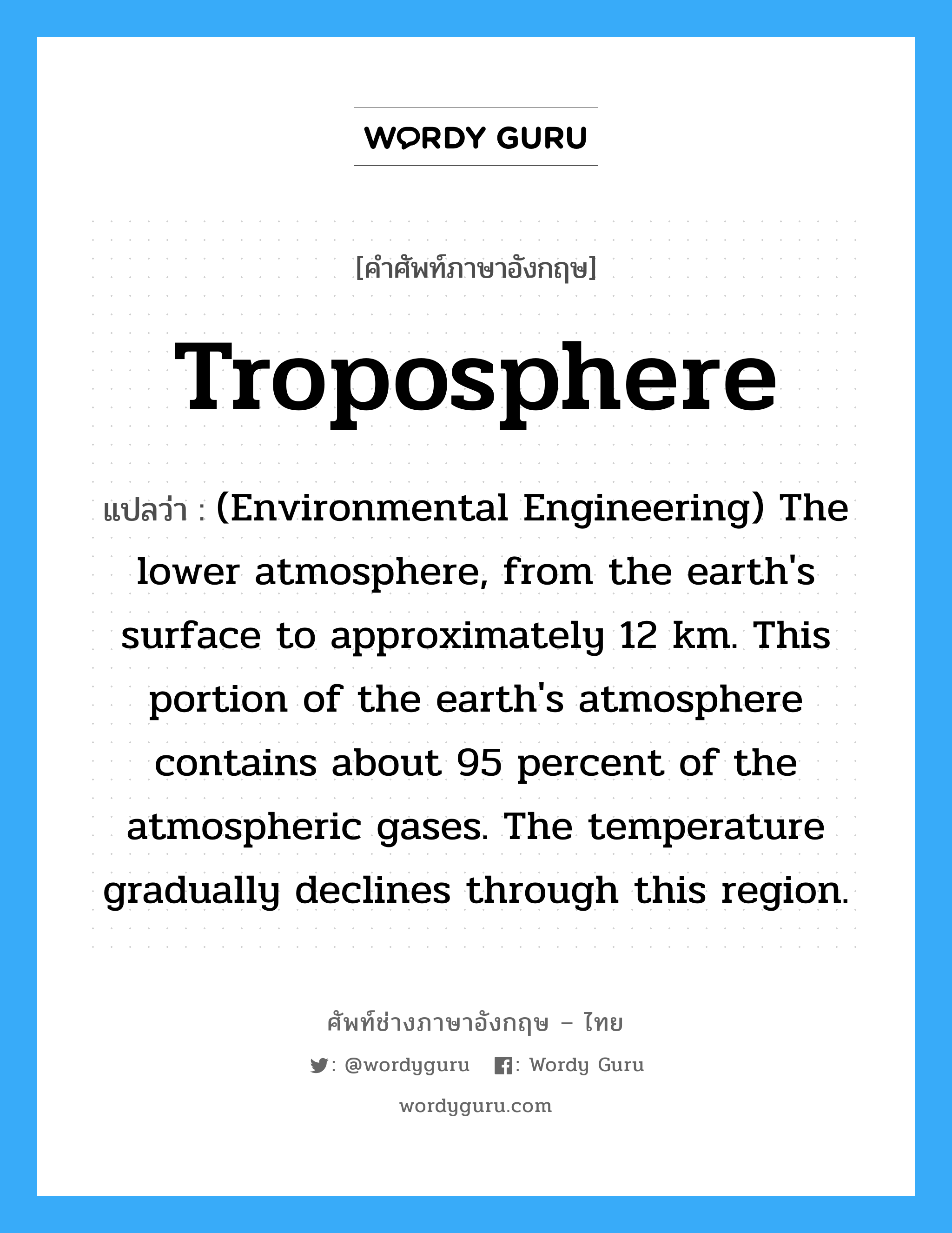 Troposphere แปลว่า?, คำศัพท์ช่างภาษาอังกฤษ - ไทย Troposphere คำศัพท์ภาษาอังกฤษ Troposphere แปลว่า (Environmental Engineering) The lower atmosphere, from the earth&#39;s surface to approximately 12 km. This portion of the earth&#39;s atmosphere contains about 95 percent of the atmospheric gases. The temperature gradually declines through this region.